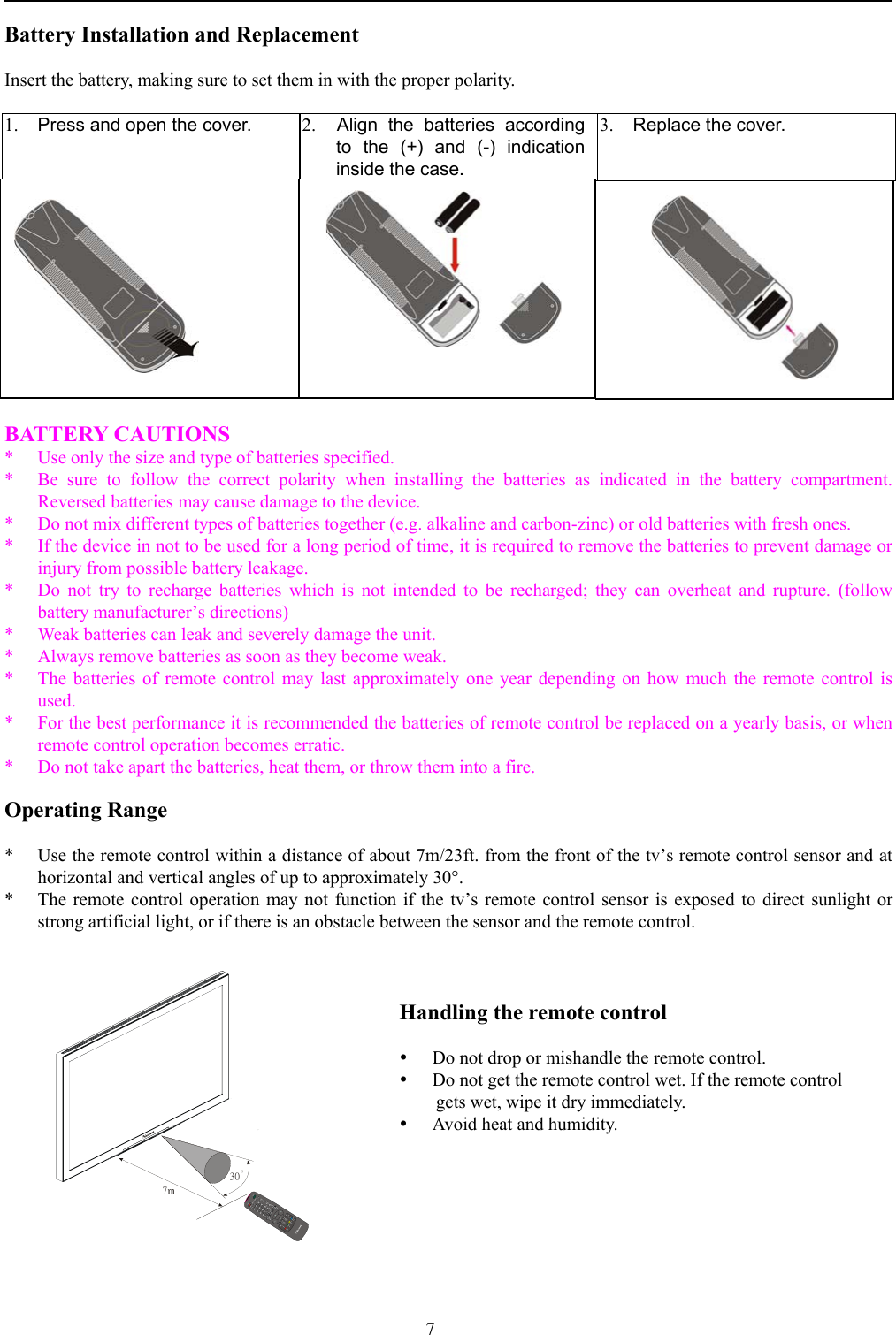 7Battery Installation and ReplacementInsert the battery, making sure to set them in with the proper polarity.1. Press and open the cover. 2.  Align the batteries accordingto the (+) and (-) indicationinside the case.3. Replace the cover.BATTERY CAUTIONS* Use only the size and type of batteries specified.* Be sure to follow the correct polarity when installing the batteries as indicated in the battery compartment.Reversed batteries may cause damage to the device.* Do not mix different types of batteries together (e.g. alkaline and carbon-zinc) or old batteries with fresh ones.* If the device in not to be used for a long period of time, it is required to remove the batteries to prevent damage orinjury from possible battery leakage.* Do not try to recharge batteries which is not intended to be recharged; they can overheat and rupture. (followbattery manufacturer’s directions)* Weak batteries can leak and severely damage the unit.* Always remove batteries as soon as they become weak.* The batteries of remote control may last approximately one year depending on how much the remote control isused.* For the best performance it is recommended the batteries of remote control be replaced on a yearly basis, or whenremote control operation becomes erratic.*  Do not take apart the batteries, heat them, or throw them into a fire.Operating Range* Use the remote control within a distance of about 7m/23ft. from the front of the tv’s remote control sensor and athorizontal and vertical angles of up to approximately 30°.* The remote control operation may not function if the tv’s remote control sensor is exposed to direct sunlight orstrong artificial light, or if there is an obstacle between the sensor and the remote control.Handling the remote controly Do not drop or mishandle the remote control.y Do not get the remote control wet. If the remote controlgets wet, wipe it dry immediately.y Avoid heat and humidity.7m30OPOWERMUTEVIDEOCOMPGRAPHICTVCHVOLWIDECHRTNMTSABPIPPIP I/P SWAPMENUENTERADJADJCCDV-CHIPFREEZESLEEPTTHOLDSUBTITLEREVEALRGYCEXITINDEXMIXERDISPLAY1234567890