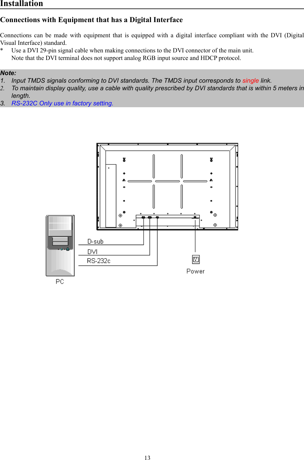 13InstallationConnections with Equipment that has a Digital InterfaceConnections can be made with equipment that is equipped with a digital interface compliant with the DVI (DigitalVisual Interface) standard.* Use a DVI 29-pin signal cable when making connections to the DVI connector of the main unit.Note that the DVI terminal does not support analog RGB input source and HDCP protocol.Note:1.  Input TMDS signals conforming to DVI standards. The TMDS input corresponds to single link.2.  To maintain display quality, use a cable with quality prescribed by DVI standards that is within 5 meters inlength.3.  RS-232C Only use in factory setting.