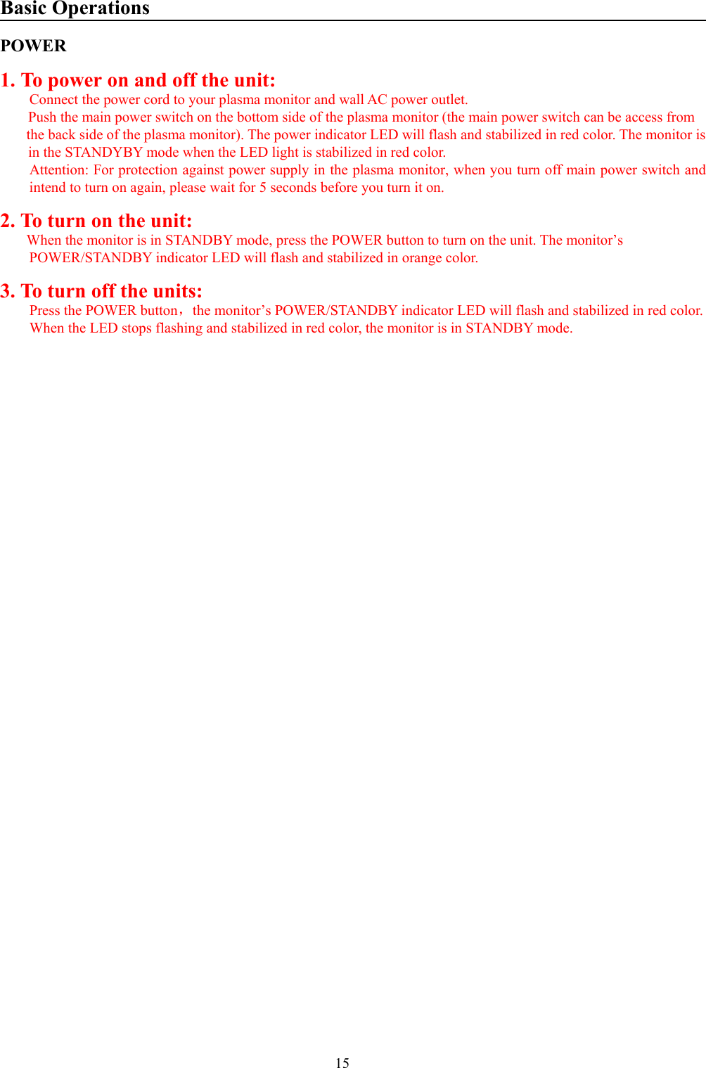 15Basic OperationsPOWER1. To power on and off the unit:Connect the power cord to your plasma monitor and wall AC power outlet.Push the main power switch on the bottom side of the plasma monitor (the main power switch can be access from the back side of the plasma monitor). The power indicator LED will flash and stabilized in red color. The monitor isin the STANDYBY mode when the LED light is stabilized in red color.        Attention: For protection against power supply in the plasma monitor, when you turn off main power switch andintend to turn on again, please wait for 5 seconds before you turn it on.2. To turn on the unit:When the monitor is in STANDBY mode, press the POWER button to turn on the unit. The monitor’sPOWER/STANDBY indicator LED will flash and stabilized in orange color.3. To turn off the units:Press the POWER button，the monitor’s POWER/STANDBY indicator LED will flash and stabilized in red color.When the LED stops flashing and stabilized in red color, the monitor is in STANDBY mode.