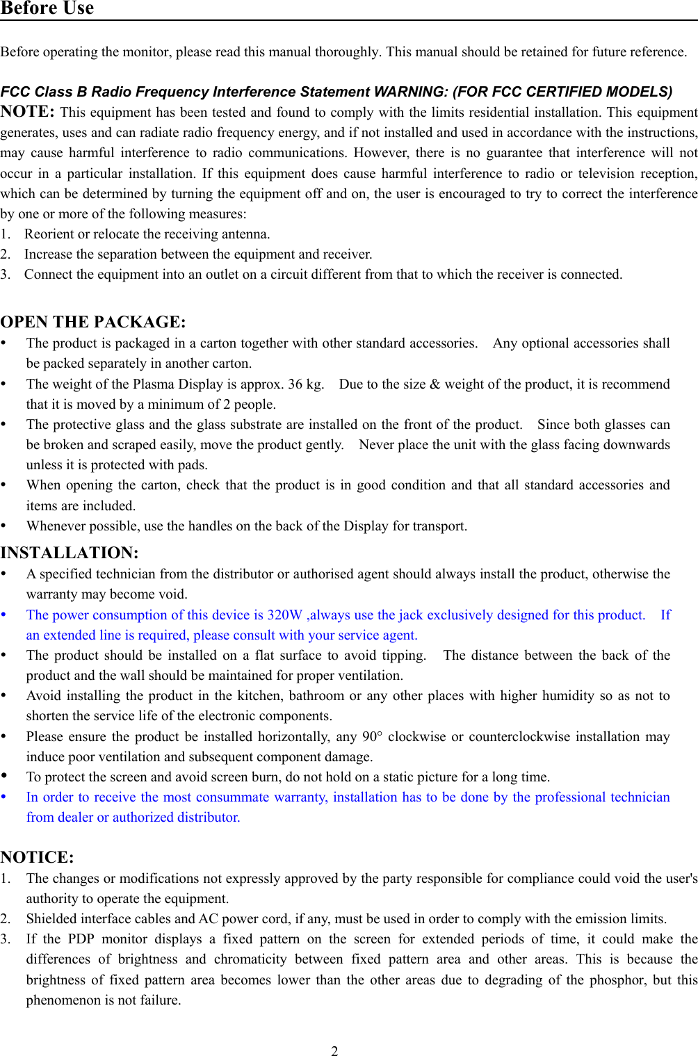 2Before UseBefore operating the monitor, please read this manual thoroughly. This manual should be retained for future reference.FCC Class B Radio Frequency Interference Statement WARNING: (FOR FCC CERTIFIED MODELS)NOTE: This equipment has been tested and found to comply with the limits residential installation. This equipmentgenerates, uses and can radiate radio frequency energy, and if not installed and used in accordance with the instructions,may cause harmful interference to radio communications. However, there is no guarantee that interference will notoccur in a particular installation. If this equipment does cause harmful interference to radio or television reception,which can be determined by turning the equipment off and on, the user is encouraged to try to correct the interferenceby one or more of the following measures:1.  Reorient or relocate the receiving antenna.2.  Increase the separation between the equipment and receiver.3.  Connect the equipment into an outlet on a circuit different from that to which the receiver is connected.OPEN THE PACKAGE:y The product is packaged in a carton together with other standard accessories.    Any optional accessories shallbe packed separately in another carton.y The weight of the Plasma Display is approx. 36 kg.    Due to the size &amp; weight of the product, it is recommendthat it is moved by a minimum of 2 people.y The protective glass and the glass substrate are installed on the front of the product.  Since both glasses canbe broken and scraped easily, move the product gently.    Never place the unit with the glass facing downwardsunless it is protected with pads.y When opening the carton, check that the product is in good condition and that all standard accessories anditems are included.y Whenever possible, use the handles on the back of the Display for transport.INSTALLATION:y A specified technician from the distributor or authorised agent should always install the product, otherwise thewarranty may become void.y The power consumption of this device is 320W ,always use the jack exclusively designed for this product.    Ifan extended line is required, please consult with your service agent.y The product should be installed on a flat surface to avoid tipping.   The distance between the back of theproduct and the wall should be maintained for proper ventilation.y Avoid installing the product in the kitchen, bathroom or any other places with higher humidity so as not toshorten the service life of the electronic components.y Please ensure the product be installed horizontally, any 90° clockwise or counterclockwise installation mayinduce poor ventilation and subsequent component damage.y To protect the screen and avoid screen burn, do not hold on a static picture for a long time.y In order to receive the most consummate warranty, installation has to be done by the professional technicianfrom dealer or authorized distributor.NOTICE:1. The changes or modifications not expressly approved by the party responsible for compliance could void the user&apos;sauthority to operate the equipment.2. Shielded interface cables and AC power cord, if any, must be used in order to comply with the emission limits.3. If the PDP monitor displays a fixed pattern on the screen for extended periods of time, it could make thedifferences of brightness and chromaticity between fixed pattern area and other areas. This is because thebrightness of fixed pattern area becomes lower than the other areas due to degrading of the phosphor, but thisphenomenon is not failure.