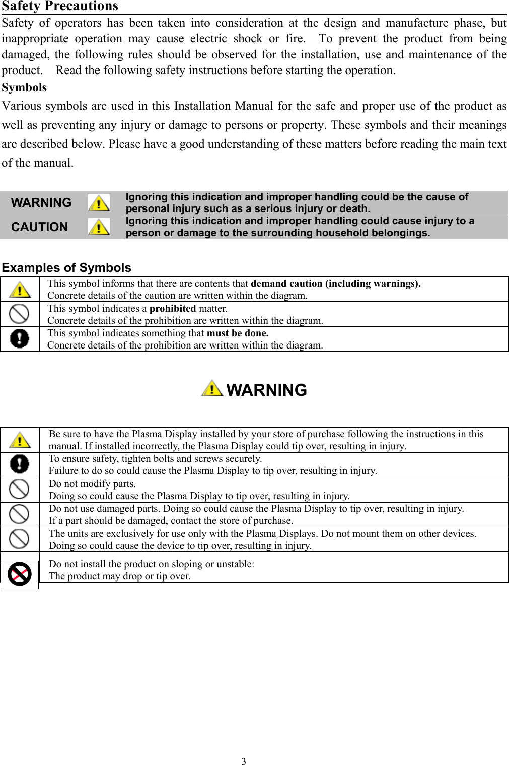 3Safety PrecautionsSafety of operators has been taken into consideration at the design and manufacture phase, butinappropriate operation may cause electric shock or fire.  To prevent the product from beingdamaged, the following rules should be observed for the installation, use and maintenance of theproduct.    Read the following safety instructions before starting the operation.SymbolsVarious symbols are used in this Installation Manual for the safe and proper use of the product aswell as preventing any injury or damage to persons or property. These symbols and their meaningsare described below. Please have a good understanding of these matters before reading the main textof the manual.WARNING Ignoring this indication and improper handling could be the cause ofpersonal injury such as a serious injury or death.CAUTION Ignoring this indication and improper handling could cause injury to aperson or damage to the surrounding household belongings.Examples of SymbolsThis symbol informs that there are contents that demand caution (including warnings).Concrete details of the caution are written within the diagram.This symbol indicates a prohibited matter.Concrete details of the prohibition are written within the diagram.This symbol indicates something that must be done.Concrete details of the prohibition are written within the diagram. WARNINGBe sure to have the Plasma Display installed by your store of purchase following the instructions in thismanual. If installed incorrectly, the Plasma Display could tip over, resulting in injury.To ensure safety, tighten bolts and screws securely.Failure to do so could cause the Plasma Display to tip over, resulting in injury.Do not modify parts.Doing so could cause the Plasma Display to tip over, resulting in injury.Do not use damaged parts. Doing so could cause the Plasma Display to tip over, resulting in injury.If a part should be damaged, contact the store of purchase.The units are exclusively for use only with the Plasma Displays. Do not mount them on other devices.Doing so could cause the device to tip over, resulting in injury.Do not install the product on sloping or unstable:The product may drop or tip over.