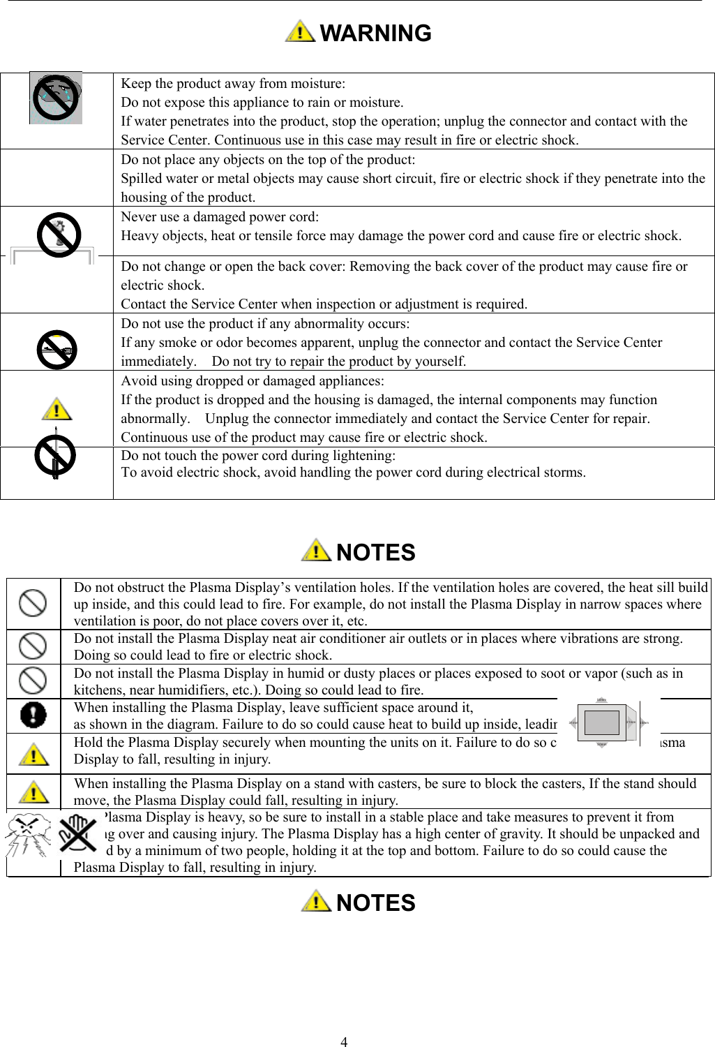 4 WARNING NOTESDo not obstruct the Plasma Display’s ventilation holes. If the ventilation holes are covered, the heat sill buildup inside, and this could lead to fire. For example, do not install the Plasma Display in narrow spaces whereventilation is poor, do not place covers over it, etc.Do not install the Plasma Display neat air conditioner air outlets or in places where vibrations are strong.Doing so could lead to fire or electric shock.Do not install the Plasma Display in humid or dusty places or places exposed to soot or vapor (such as inkitchens, near humidifiers, etc.). Doing so could lead to fire.When installing the Plasma Display, leave sufficient space around it,as shown in the diagram. Failure to do so could cause heat to build up inside, leading to fire.Hold the Plasma Display securely when mounting the units on it. Failure to do so could cause the PlasmaDisplay to fall, resulting in injury.When installing the Plasma Display on a stand with casters, be sure to block the casters, If the stand shouldmove, the Plasma Display could fall, resulting in injury.The Plasma Display is heavy, so be sure to install in a stable place and take measures to prevent it fromtipping over and causing injury. The Plasma Display has a high center of gravity. It should be unpacked andmoved by a minimum of two people, holding it at the top and bottom. Failure to do so could cause thePlasma Display to fall, resulting in injury. NOTESKeep the product away from moisture:Do not expose this appliance to rain or moisture.If water penetrates into the product, stop the operation; unplug the connector and contact with theService Center. Continuous use in this case may result in fire or electric shock.Do not place any objects on the top of the product:Spilled water or metal objects may cause short circuit, fire or electric shock if they penetrate into thehousing of the product.Never use a damaged power cord:Heavy objects, heat or tensile force may damage the power cord and cause fire or electric shock.Do not change or open the back cover: Removing the back cover of the product may cause fire orelectric shock.Contact the Service Center when inspection or adjustment is required.Do not use the product if any abnormality occurs:If any smoke or odor becomes apparent, unplug the connector and contact the Service Centerimmediately.    Do not try to repair the product by yourself.Avoid using dropped or damaged appliances:If the product is dropped and the housing is damaged, the internal components may functionabnormally.    Unplug the connector immediately and contact the Service Center for repair.Continuous use of the product may cause fire or electric shock.Do not touch the power cord during lightening:To avoid electric shock, avoid handling the power cord during electrical storms.50mm50mm31mm 31mm 50mm