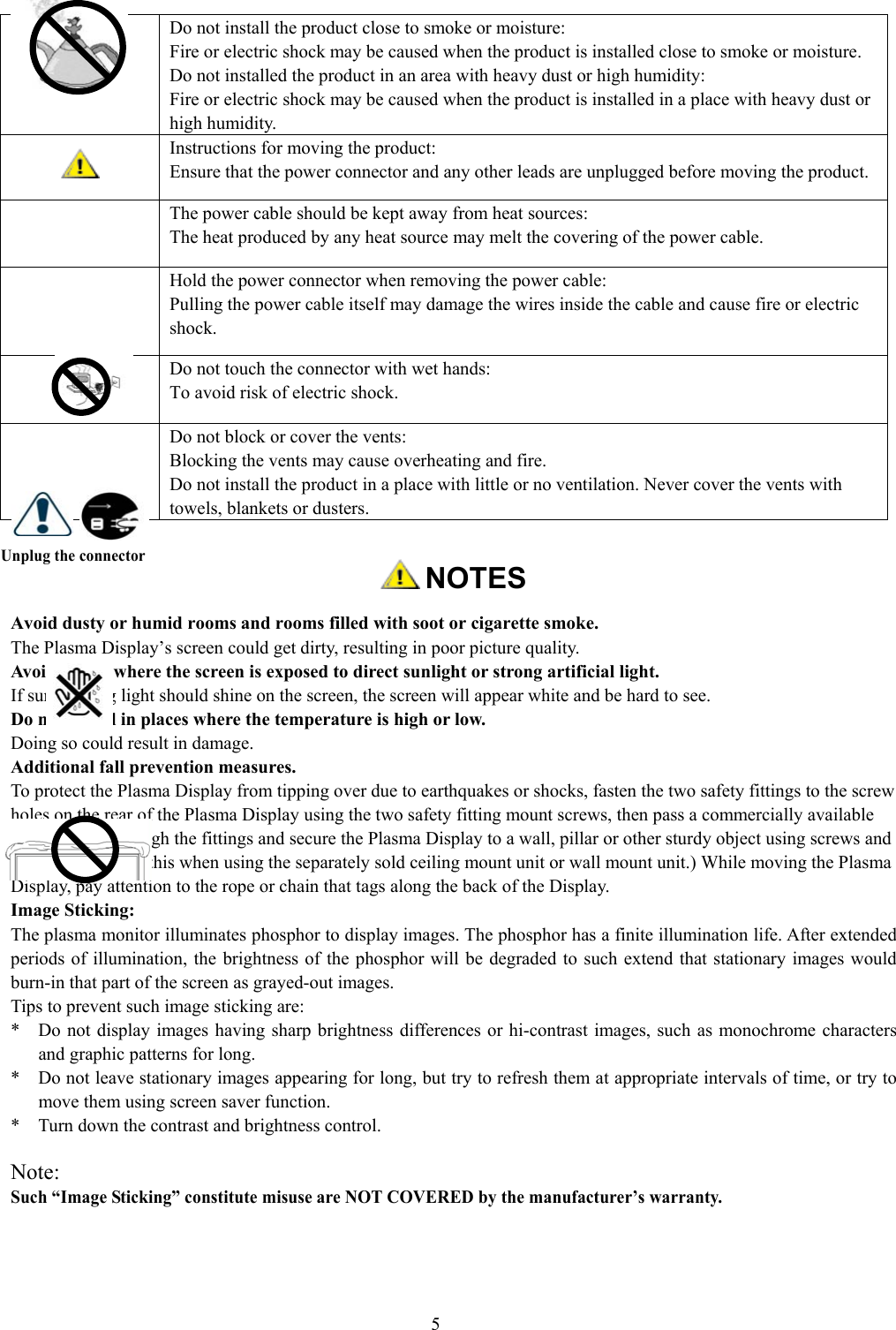 5Unplug the connector NOTESAvoid dusty or humid rooms and rooms filled with soot or cigarette smoke.The Plasma Display’s screen could get dirty, resulting in poor picture quality.Avoid places where the screen is exposed to direct sunlight or strong artificial light.If surrounding light should shine on the screen, the screen will appear white and be hard to see.Do not install in places where the temperature is high or low.Doing so could result in damage.Additional fall prevention measures.To protect the Plasma Display from tipping over due to earthquakes or shocks, fasten the two safety fittings to the screwholes on the rear of the Plasma Display using the two safety fitting mount screws, then pass a commercially availablerope or chain through the fittings and secure the Plasma Display to a wall, pillar or other sturdy object using screws andhooks. (Do not do this when using the separately sold ceiling mount unit or wall mount unit.) While moving the PlasmaDisplay, pay attention to the rope or chain that tags along the back of the Display.Image Sticking:The plasma monitor illuminates phosphor to display images. The phosphor has a finite illumination life. After extendedperiods of illumination, the brightness of the phosphor will be degraded to such extend that stationary images wouldburn-in that part of the screen as grayed-out images.Tips to prevent such image sticking are:*    Do not display images having sharp brightness differences or hi-contrast images, such as monochrome charactersand graphic patterns for long.*    Do not leave stationary images appearing for long, but try to refresh them at appropriate intervals of time, or try tomove them using screen saver function.*    Turn down the contrast and brightness control.Note:Such “Image Sticking” constitute misuse are NOT COVERED by the manufacturer’s warranty.Do not install the product close to smoke or moisture:Fire or electric shock may be caused when the product is installed close to smoke or moisture.Do not installed the product in an area with heavy dust or high humidity:Fire or electric shock may be caused when the product is installed in a place with heavy dust orhigh humidity.Instructions for moving the product:Ensure that the power connector and any other leads are unplugged before moving the product.The power cable should be kept away from heat sources:The heat produced by any heat source may melt the covering of the power cable.Hold the power connector when removing the power cable:Pulling the power cable itself may damage the wires inside the cable and cause fire or electricshock.Do not touch the connector with wet hands:To avoid risk of electric shock.Do not block or cover the vents:Blocking the vents may cause overheating and fire.Do not install the product in a place with little or no ventilation. Never cover the vents withtowels, blankets or dusters.