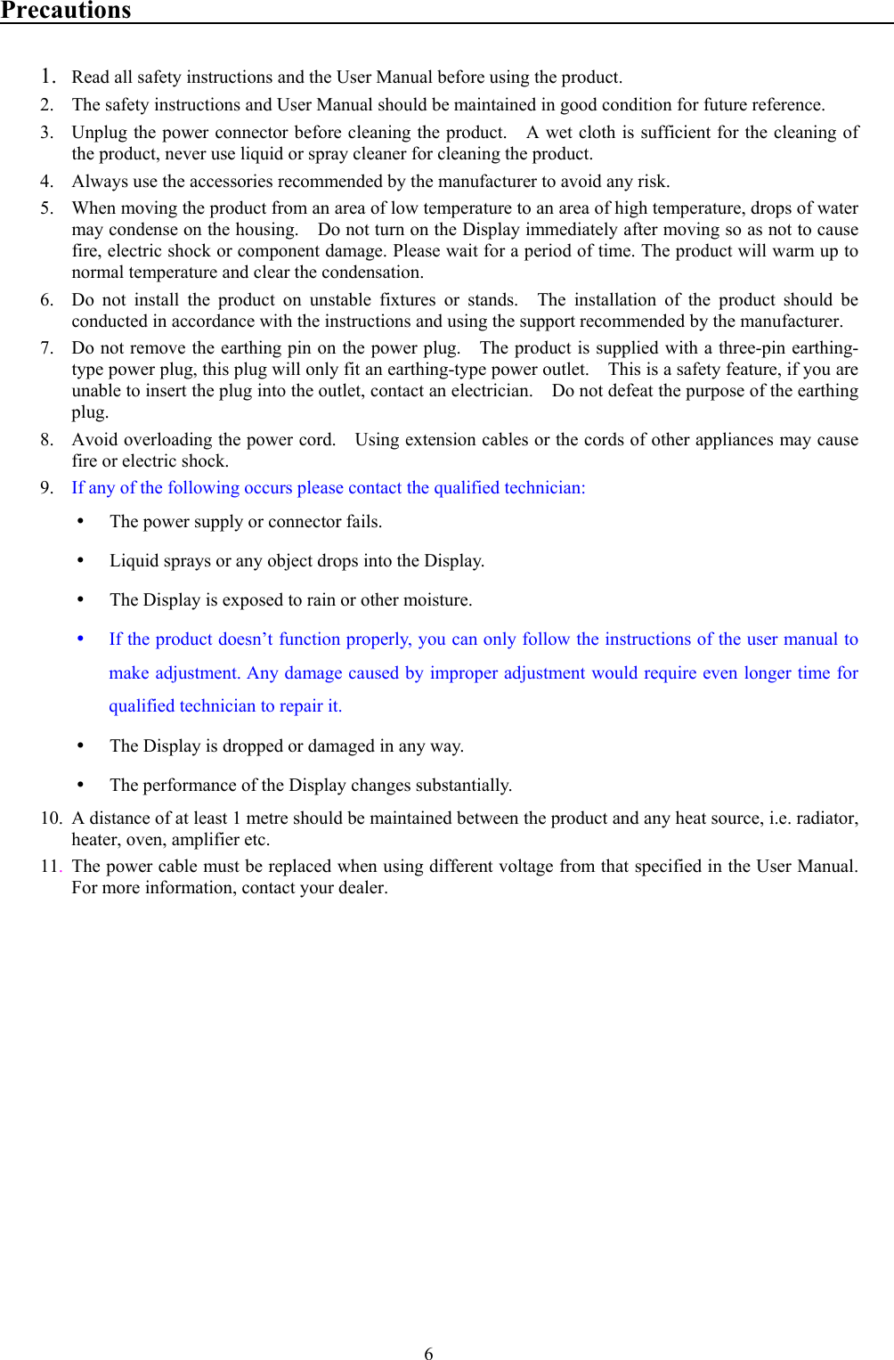 6Precautions1. Read all safety instructions and the User Manual before using the product.2. The safety instructions and User Manual should be maintained in good condition for future reference.3. Unplug the power connector before cleaning the product.    A wet cloth is sufficient for the cleaning ofthe product, never use liquid or spray cleaner for cleaning the product.4. Always use the accessories recommended by the manufacturer to avoid any risk.5. When moving the product from an area of low temperature to an area of high temperature, drops of watermay condense on the housing.    Do not turn on the Display immediately after moving so as not to causefire, electric shock or component damage. Please wait for a period of time. The product will warm up tonormal temperature and clear the condensation.6. Do not install the product on unstable fixtures or stands.  The installation of the product should beconducted in accordance with the instructions and using the support recommended by the manufacturer.7. Do not remove the earthing pin on the power plug.    The product is supplied with a three-pin earthing-type power plug, this plug will only fit an earthing-type power outlet.    This is a safety feature, if you areunable to insert the plug into the outlet, contact an electrician.  Do not defeat the purpose of the earthingplug.8. Avoid overloading the power cord.    Using extension cables or the cords of other appliances may causefire or electric shock.9. If any of the following occurs please contact the qualified technician:y The power supply or connector fails.y Liquid sprays or any object drops into the Display.y The Display is exposed to rain or other moisture.y If the product doesn’t function properly, you can only follow the instructions of the user manual tomake adjustment. Any damage caused by improper adjustment would require even longer time forqualified technician to repair it.y The Display is dropped or damaged in any way.y The performance of the Display changes substantially.10. A distance of at least 1 metre should be maintained between the product and any heat source, i.e. radiator,heater, oven, amplifier etc.11.The power cable must be replaced when using different voltage from that specified in the User Manual.For more information, contact your dealer.