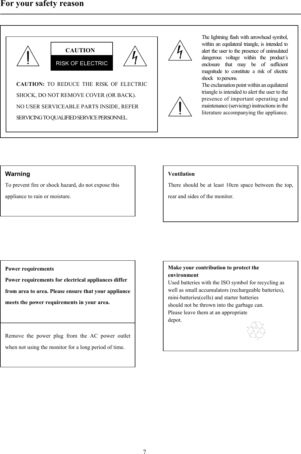 7For your safety reason                触电危险，勿开后盖！CAUTIONRISK OF ELECTRICCAUTION: TO REDUCE THE RISK OF ELECTRICSHOCK, DO NOT REMOVE COVER (OR BACK).NO USER SERVICEABLE PARTS INSIDE, REFERSERVICING TO QUALIFIED SERVICE PERSONNEL.The lightning flash with arrowhead symbol,within an equilateral triangle, is intended toalert the user to the presence of uninsulateddangerous voltage within the product’senclosure that may be of sufficientmagnitude to constitute a risk of electricshock  to persons.The exclamation point within an equilateraltriangle is intended to alert the user to thepresence of important operating andmaintenance (servicing) instructions in theliterature accompanying the appliance. WarningTo prevent fire or shock hazard, do not expose thisappliance to rain or moisture.VentilationThere should be at least 10cm space between the top,rear and sides of the monitor.     Power requirementsPower requirements for electrical appliances differfrom area to area. Please ensure that your appliancemeets the power requirements in your area.                                 Remove the power plug from the AC power outletwhen not using the monitor for a long period of time.Make your contribution to protect theenvironmentUsed batteries with the ISO symbol for recycling aswell as small accumulators (rechargeable batteries),mini-batteries(cells) and starter batteriesshould not be thrown into the garbage can.Please leave them at an appropriatedepot.