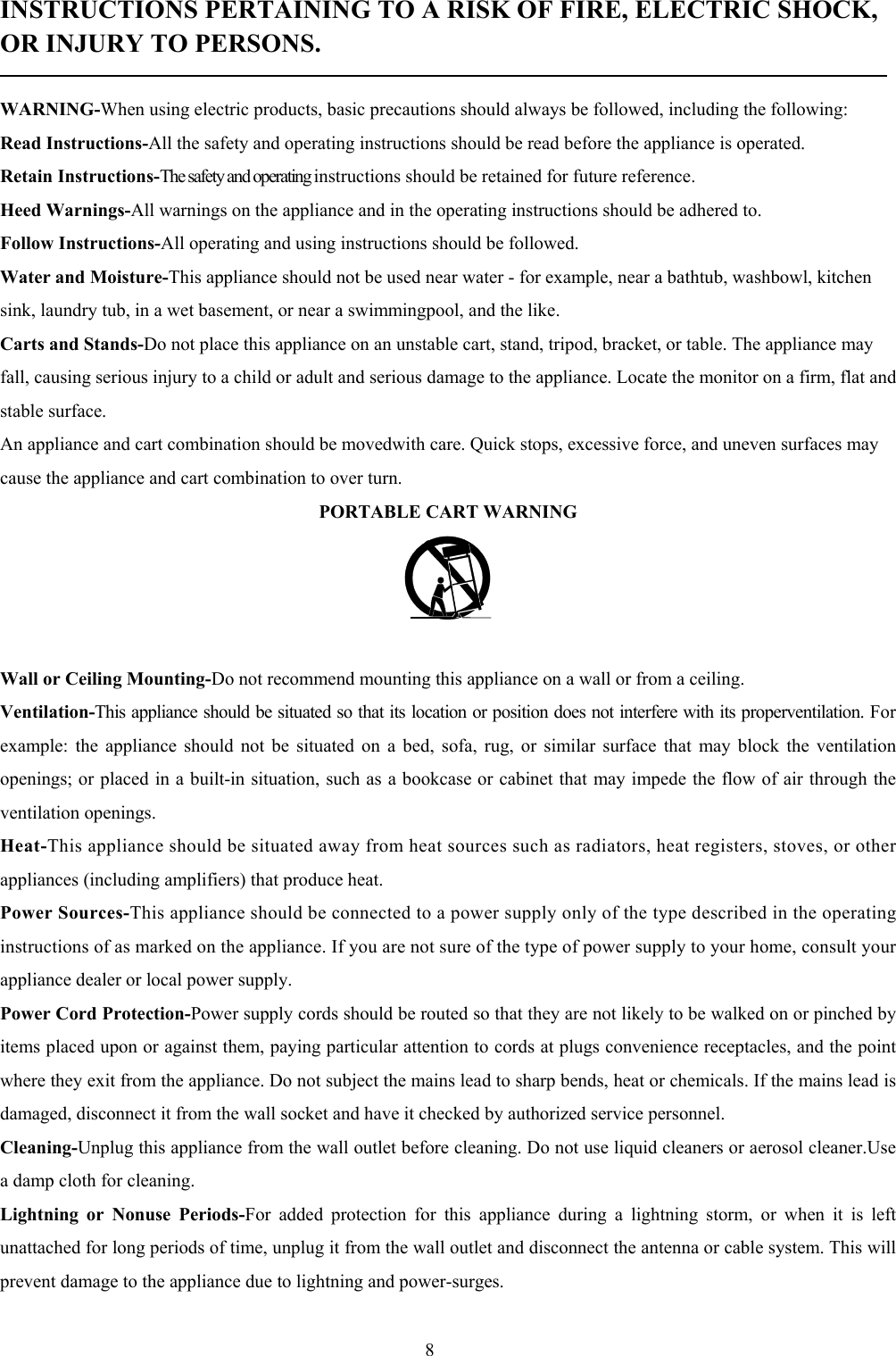 8INSTRUCTIONS PERTAINING TO A RISK OF FIRE, ELECTRIC SHOCK,OR INJURY TO PERSONS.WARNING-When using electric products, basic precautions should always be followed, including the following:Read Instructions-All the safety and operating instructions should be read before the appliance is operated.Retain Instructions-The safety and operating instructions should be retained for future reference.Heed Warnings-All warnings on the appliance and in the operating instructions should be adhered to.Follow Instructions-All operating and using instructions should be followed.Water and Moisture-This appliance should not be used near water - for example, near a bathtub, washbowl, kitchensink, laundry tub, in a wet basement, or near a swimmingpool, and the like.Carts and Stands-Do not place this appliance on an unstable cart, stand, tripod, bracket, or table. The appliance mayfall, causing serious injury to a child or adult and serious damage to the appliance. Locate the monitor on a firm, flat andstable surface.An appliance and cart combination should be movedwith care. Quick stops, excessive force, and uneven surfaces maycause the appliance and cart combination to over turn.PORTABLE CART WARNINGWall or Ceiling Mounting-Do not recommend mounting this appliance on a wall or from a ceiling.Ventilation-This appliance should be situated so that its location or position does not interfere with its properventilation. Forexample: the appliance should not be situated on a bed, sofa, rug, or similar surface that may block the ventilationopenings; or placed in a built-in situation, such as a bookcase or cabinet that may impede the flow of air through theventilation openings.Heat-This appliance should be situated away from heat sources such as radiators, heat registers, stoves, or otherappliances (including amplifiers) that produce heat.Power Sources-This appliance should be connected to a power supply only of the type described in the operatinginstructions of as marked on the appliance. If you are not sure of the type of power supply to your home, consult yourappliance dealer or local power supply.Power Cord Protection-Power supply cords should be routed so that they are not likely to be walked on or pinched byitems placed upon or against them, paying particular attention to cords at plugs convenience receptacles, and the pointwhere they exit from the appliance. Do not subject the mains lead to sharp bends, heat or chemicals. If the mains lead isdamaged, disconnect it from the wall socket and have it checked by authorized service personnel.Cleaning-Unplug this appliance from the wall outlet before cleaning. Do not use liquid cleaners or aerosol cleaner.Usea damp cloth for cleaning.Lightning or Nonuse Periods-For added protection for this appliance during a lightning storm, or when it is leftunattached for long periods of time, unplug it from the wall outlet and disconnect the antenna or cable system. This willprevent damage to the appliance due to lightning and power-surges.