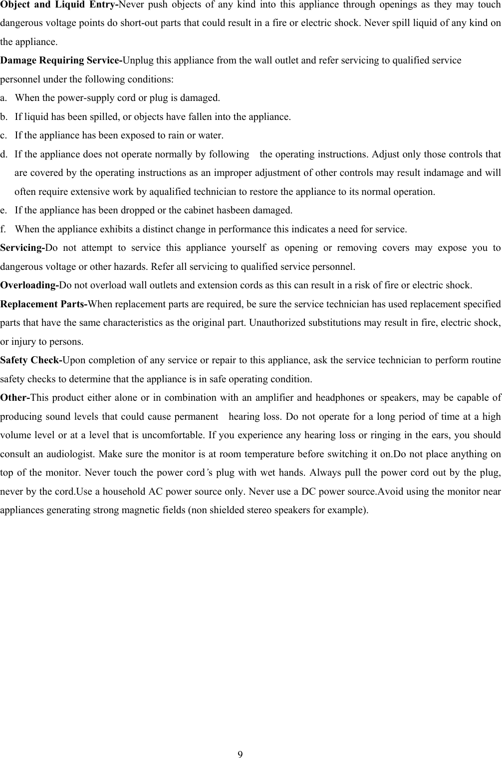 9Object and Liquid Entry-Never push objects of any kind into this appliance through openings as they may touchdangerous voltage points do short-out parts that could result in a fire or electric shock. Never spill liquid of any kind onthe appliance.Damage Requiring Service-Unplug this appliance from the wall outlet and refer servicing to qualified servicepersonnel under the following conditions:a. When the power-supply cord or plug is damaged.b. If liquid has been spilled, or objects have fallen into the appliance.c. If the appliance has been exposed to rain or water.d. If the appliance does not operate normally by following    the operating instructions. Adjust only those controls thatare covered by the operating instructions as an improper adjustment of other controls may result indamage and willoften require extensive work by aqualified technician to restore the appliance to its normal operation.e. If the appliance has been dropped or the cabinet hasbeen damaged.f.  When the appliance exhibits a distinct change in performance this indicates a need for service.Servicing-Do not attempt to service this appliance yourself as opening or removing covers may expose you todangerous voltage or other hazards. Refer all servicing to qualified service personnel.Overloading-Do not overload wall outlets and extension cords as this can result in a risk of fire or electric shock.Replacement Parts-When replacement parts are required, be sure the service technician has used replacement specifiedparts that have the same characteristics as the original part. Unauthorized substitutions may result in fire, electric shock,or injury to persons.Safety Check-Upon completion of any service or repair to this appliance, ask the service technician to perform routinesafety checks to determine that the appliance is in safe operating condition.Other-This product either alone or in combination with an amplifier and headphones or speakers, may be capable ofproducing sound levels that could cause permanent    hearing loss. Do not operate for a long period of time at a highvolume level or at a level that is uncomfortable. If you experience any hearing loss or ringing in the ears, you shouldconsult an audiologist. Make sure the monitor is at room temperature before switching it on.Do not place anything ontop of the monitor. Never touch the power cord’s plug with wet hands. Always pull the power cord out by the plug,never by the cord.Use a household AC power source only. Never use a DC power source.Avoid using the monitor nearappliances generating strong magnetic fields (non shielded stereo speakers for example).