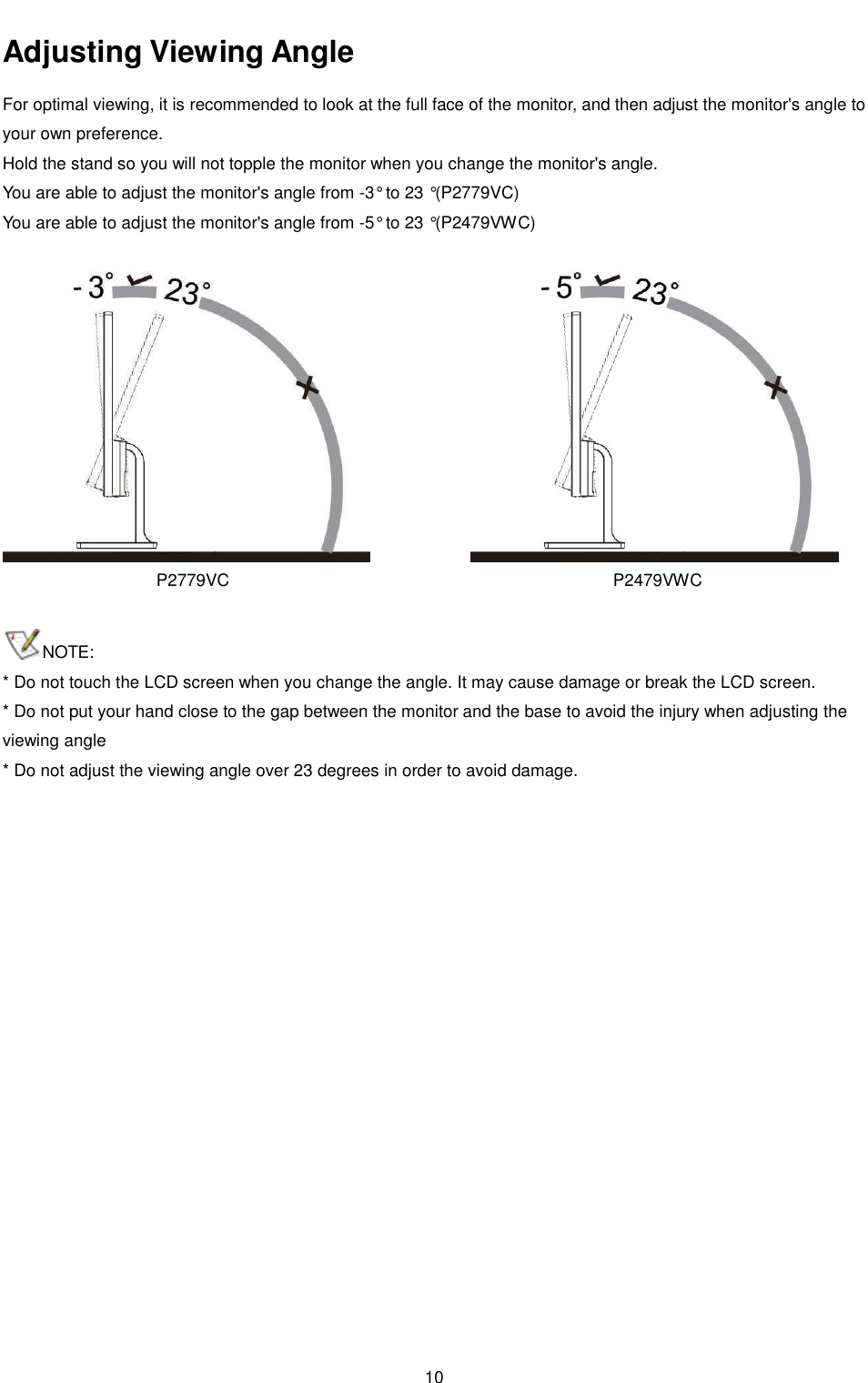 10     Adjusting Viewing Angle  For optimal viewing, it is recommended to look at the full face of the monitor, and then adjust the monitor&apos;s angle to your own preference. Hold the stand so you will not topple the monitor when you change the monitor&apos;s angle. You are able to adjust the monitor&apos;s angle from -3° to 23 °(P2779VC) You are able to adjust the monitor&apos;s angle from -5° to 23 °(P2479VWC)    P2779VC  P2479VWC    NOTE:  * Do not touch the LCD screen when you change the angle. It may cause damage or break the LCD screen.  * Do not put your hand close to the gap between the monitor and the base to avoid the injury when adjusting the viewing angle * Do not adjust the viewing angle over 23 degrees in order to avoid damage. 