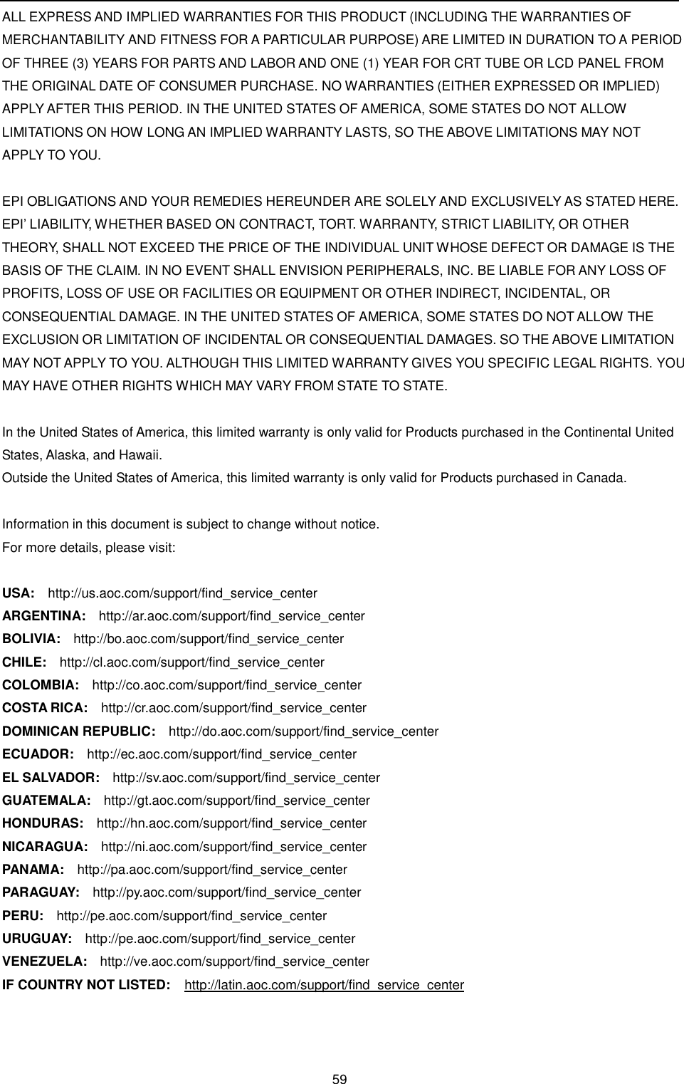 59    ALL EXPRESS AND IMPLIED WARRANTIES FOR THIS PRODUCT (INCLUDING THE WARRANTIES OF MERCHANTABILITY AND FITNESS FOR A PARTICULAR PURPOSE) ARE LIMITED IN DURATION TO A PERIOD OF THREE (3) YEARS FOR PARTS AND LABOR AND ONE (1) YEAR FOR CRT TUBE OR LCD PANEL FROM THE ORIGINAL DATE OF CONSUMER PURCHASE. NO WARRANTIES (EITHER EXPRESSED OR IMPLIED) APPLY AFTER THIS PERIOD. IN THE UNITED STATES OF AMERICA, SOME STATES DO NOT ALLOW LIMITATIONS ON HOW LONG AN IMPLIED WARRANTY LASTS, SO THE ABOVE LIMITATIONS MAY NOT APPLY TO YOU.   EPI OBLIGATIONS AND YOUR REMEDIES HEREUNDER ARE SOLELY AND EXCLUSIVELY AS STATED HERE. EPI’ LIABILITY, WHETHER BASED ON CONTRACT, TORT. WARRANTY, STRICT LIABILITY, OR OTHER THEORY, SHALL NOT EXCEED THE PRICE OF THE INDIVIDUAL UNIT WHOSE DEFECT OR DAMAGE IS THE BASIS OF THE CLAIM. IN NO EVENT SHALL ENVISION PERIPHERALS, INC. BE LIABLE FOR ANY LOSS OF PROFITS, LOSS OF USE OR FACILITIES OR EQUIPMENT OR OTHER INDIRECT, INCIDENTAL, OR CONSEQUENTIAL DAMAGE. IN THE UNITED STATES OF AMERICA, SOME STATES DO NOT ALLOW THE EXCLUSION OR LIMITATION OF INCIDENTAL OR CONSEQUENTIAL DAMAGES. SO THE ABOVE LIMITATION MAY NOT APPLY TO YOU. ALTHOUGH THIS LIMITED WARRANTY GIVES YOU SPECIFIC LEGAL RIGHTS. YOU MAY HAVE OTHER RIGHTS WHICH MAY VARY FROM STATE TO STATE.   In the United States of America, this limited warranty is only valid for Products purchased in the Continental United  States, Alaska, and Hawaii.  Outside the United States of America, this limited warranty is only valid for Products purchased in Canada.   Information in this document is subject to change without notice. For more details, please visit:   USA:    http://us.aoc.com/support/find_service_center ARGENTINA:   http://ar.aoc.com/support/find_service_center BOLIVIA:   http://bo.aoc.com/support/find_service_center CHILE:   http://cl.aoc.com/support/find_service_center COLOMBIA:   http://co.aoc.com/support/find_service_center COSTA RICA:    http://cr.aoc.com/support/find_service_center DOMINICAN REPUBLIC:    http://do.aoc.com/support/find_service_center  ECUADOR:   http://ec.aoc.com/support/find_service_center  EL SALVADOR:    http://sv.aoc.com/support/find_service_center GUATEMALA:   http://gt.aoc.com/support/find_service_center HONDURAS:   http://hn.aoc.com/support/find_service_center NICARAGUA:   http://ni.aoc.com/support/find_service_center PANAMA:    http://pa.aoc.com/support/find_service_center PARAGUAY:    http://py.aoc.com/support/find_service_center PERU:   http://pe.aoc.com/support/find_service_center URUGUAY:    http://pe.aoc.com/support/find_service_center VENEZUELA:   http://ve.aoc.com/support/find_service_center IF COUNTRY NOT LISTED:   http://latin.aoc.com/support/find_service_center 