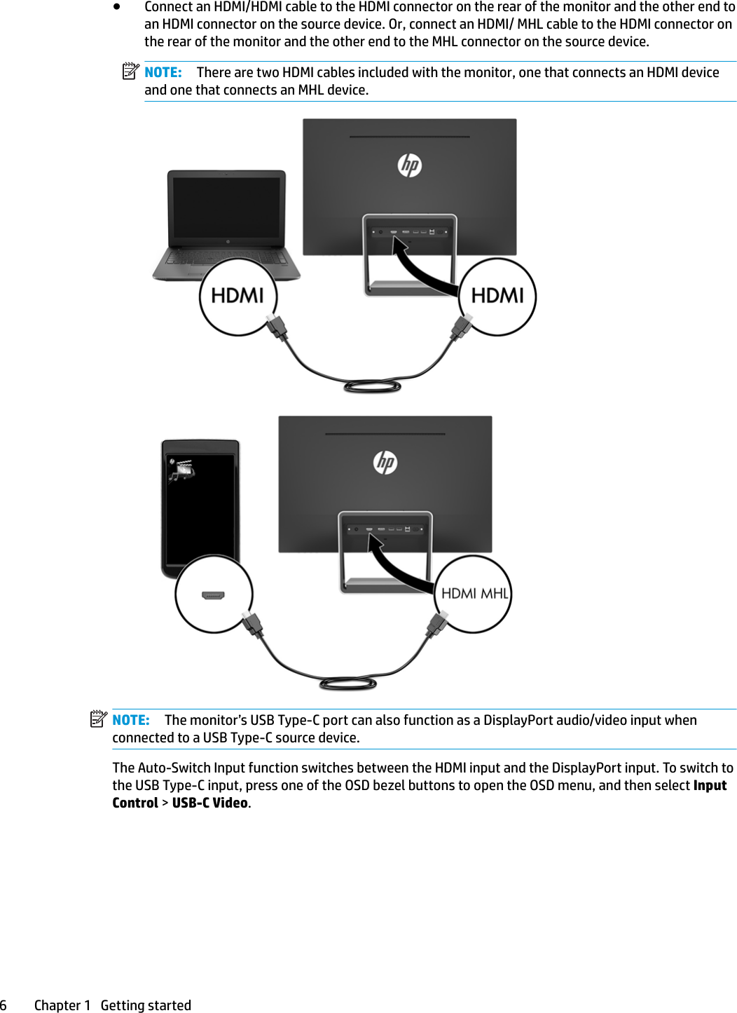 ●Connect an HDMI/HDMI cable to the HDMI connector on the rear of the monitor and the other end to an HDMI connector on the source device. Or, connect an HDMI/ MHL cable to the HDMI connector on the rear of the monitor and the other end to the MHL connector on the source device.NOTE: There are two HDMI cables included with the monitor, one that connects an HDMI device and one that connects an MHL device.NOTE: The monitor’s USB Type-C port can also function as a DisplayPort audio/video input when connected to a USB Type-C source device.The Auto-Switch Input function switches between the HDMI input and the DisplayPort input. To switch to the USB Type-C input, press one of the OSD bezel buttons to open the OSD menu, and then select Input Control &gt; USB-C Video.6 Chapter 1   Getting started