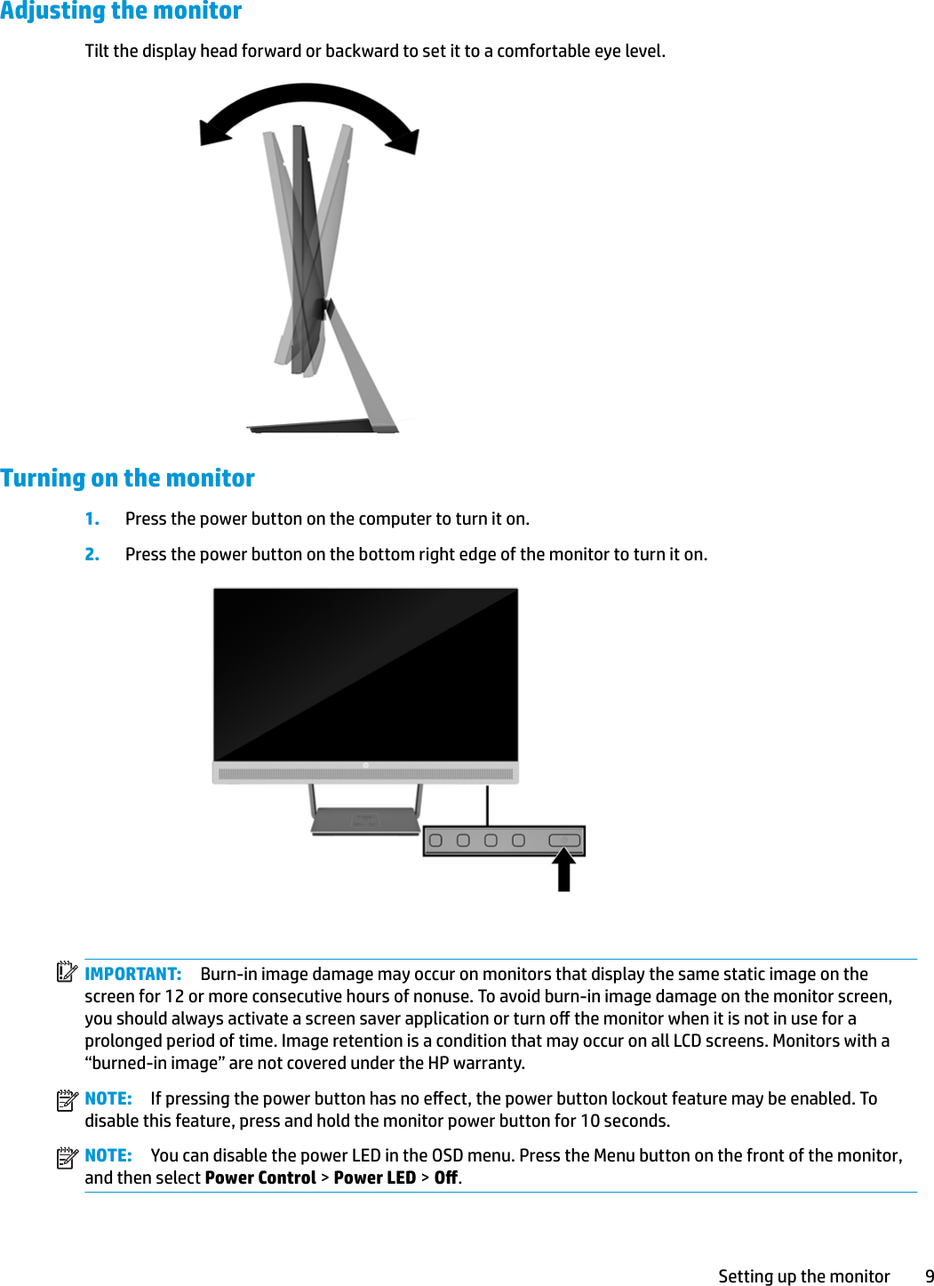 Adjusting the monitorTilt the display head forward or backward to set it to a comfortable eye level.Turning on the monitor1. Press the power button on the computer to turn it on.2. Press the power button on the bottom right edge of the monitor to turn it on.IMPORTANT: Burn-in image damage may occur on monitors that display the same static image on the screen for 12 or more consecutive hours of nonuse. To avoid burn-in image damage on the monitor screen, you should always activate a screen saver application or turn o the monitor when it is not in use for a prolonged period of time. Image retention is a condition that may occur on all LCD screens. Monitors with a “burned-in image” are not covered under the HP warranty.NOTE: If pressing the power button has no eect, the power button lockout feature may be enabled. To disable this feature, press and hold the monitor power button for 10 seconds.NOTE: You can disable the power LED in the OSD menu. Press the Menu button on the front of the monitor, and then select Power Control &gt; Power LED &gt; O.Setting up the monitor 9