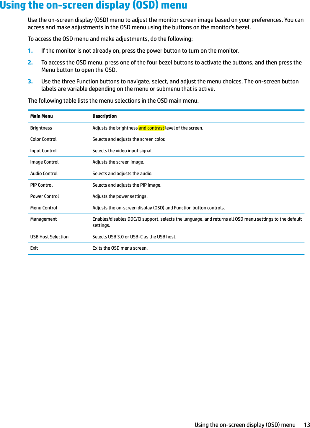 Using the on-screen display (OSD) menuUse the on-screen display (OSD) menu to adjust the monitor screen image based on your preferences. You can access and make adjustments in the OSD menu using the buttons on the monitor&apos;s bezel.To access the OSD menu and make adjustments, do the following:1. If the monitor is not already on, press the power button to turn on the monitor.2. To access the OSD menu, press one of the four bezel buttons to activate the buttons, and then press the Menu button to open the OSD.3. Use the three Function buttons to navigate, select, and adjust the menu choices. The on-screen button labels are variable depending on the menu or submenu that is active.The following table lists the menu selections in the OSD main menu.Main Menu DescriptionBrightness Adjusts the brightness and contrast level of the screen.Color Control Selects and adjusts the screen color.Input Control Selects the video input signal.Image Control Adjusts the screen image.Audio Control Selects and adjusts the audio.PIP Control Selects and adjusts the PIP image.Power Control Adjusts the power settings.Menu Control Adjusts the on-screen display (OSD) and Function button controls.Management Enables/disables DDC/CI support, selects the language, and returns all OSD menu settings to the default settings.USB Host Selection Selects USB 3.0 or USB-C as the USB host.Exit Exits the OSD menu screen.Using the on-screen display (OSD) menu 13