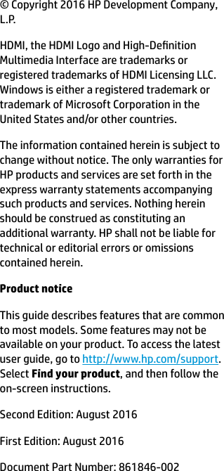 © Copyright 2016 HP Development Company, L.P.HDMI, the HDMI Logo and High-Denition Multimedia Interface are trademarks or registered trademarks of HDMI Licensing LLC. Windows is either a registered trademark or trademark of Microsoft Corporation in the United States and/or other countries.The information contained herein is subject to change without notice. The only warranties for HP products and services are set forth in the express warranty statements accompanying such products and services. Nothing herein should be construed as constituting an additional warranty. HP shall not be liable for technical or editorial errors or omissions contained herein.Product noticeThis guide describes features that are common to most models. Some features may not be available on your product. To access the latest user guide, go to http://www.hp.com/support. Select Find your product, and then follow the on-screen instructions.Second Edition: August 2016First Edition: August 2016Document Part Number: 861846-002