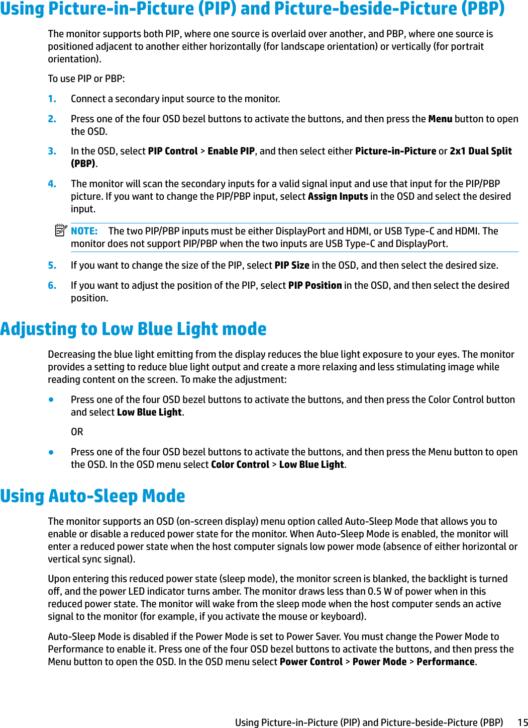 Using Picture-in-Picture (PIP) and Picture-beside-Picture (PBP)The monitor supports both PIP, where one source is overlaid over another, and PBP, where one source is positioned adjacent to another either horizontally (for landscape orientation) or vertically (for portrait orientation).To use PIP or PBP:1. Connect a secondary input source to the monitor.2. Press one of the four OSD bezel buttons to activate the buttons, and then press the Menu button to open the OSD.3. In the OSD, select PIP Control &gt; Enable PIP, and then select either Picture-in-Picture or 2x1 Dual Split (PBP).4. The monitor will scan the secondary inputs for a valid signal input and use that input for the PIP/PBP picture. If you want to change the PIP/PBP input, select Assign Inputs in the OSD and select the desired input.NOTE: The two PIP/PBP inputs must be either DisplayPort and HDMI, or USB Type-C and HDMI. The monitor does not support PIP/PBP when the two inputs are USB Type-C and DisplayPort.5. If you want to change the size of the PIP, select PIP Size in the OSD, and then select the desired size.6. If you want to adjust the position of the PIP, select PIP Position in the OSD, and then select the desired position.Adjusting to Low Blue Light modeDecreasing the blue light emitting from the display reduces the blue light exposure to your eyes. The monitor provides a setting to reduce blue light output and create a more relaxing and less stimulating image while reading content on the screen. To make the adjustment:●Press one of the four OSD bezel buttons to activate the buttons, and then press the Color Control button and select Low Blue Light.OR●Press one of the four OSD bezel buttons to activate the buttons, and then press the Menu button to open the OSD. In the OSD menu select Color Control &gt; Low Blue Light.Using Auto-Sleep ModeThe monitor supports an OSD (on-screen display) menu option called Auto-Sleep Mode that allows you to enable or disable a reduced power state for the monitor. When Auto-Sleep Mode is enabled, the monitor will enter a reduced power state when the host computer signals low power mode (absence of either horizontal or vertical sync signal).Upon entering this reduced power state (sleep mode), the monitor screen is blanked, the backlight is turned o, and the power LED indicator turns amber. The monitor draws less than 0.5 W of power when in this reduced power state. The monitor will wake from the sleep mode when the host computer sends an active signal to the monitor (for example, if you activate the mouse or keyboard).Auto-Sleep Mode is disabled if the Power Mode is set to Power Saver. You must change the Power Mode to Performance to enable it. Press one of the four OSD bezel buttons to activate the buttons, and then press the Menu button to open the OSD. In the OSD menu select Power Control &gt; Power Mode &gt; Performance.Using Picture-in-Picture (PIP) and Picture-beside-Picture (PBP) 15
