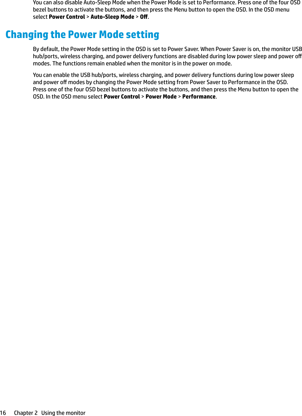 You can also disable Auto-Sleep Mode when the Power Mode is set to Performance. Press one of the four OSD bezel buttons to activate the buttons, and then press the Menu button to open the OSD. In the OSD menu select Power Control &gt; Auto-Sleep Mode &gt; O.Changing the Power Mode settingBy default, the Power Mode setting in the OSD is set to Power Saver. When Power Saver is on, the monitor USB hub/ports, wireless charging, and power delivery functions are disabled during low power sleep and power o modes. The functions remain enabled when the monitor is in the power on mode.You can enable the USB hub/ports, wireless charging, and power delivery functions during low power sleep and power o modes by changing the Power Mode setting from Power Saver to Performance in the OSD. Press one of the four OSD bezel buttons to activate the buttons, and then press the Menu button to open the OSD. In the OSD menu select Power Control &gt; Power Mode &gt; Performance.16 Chapter 2   Using the monitor