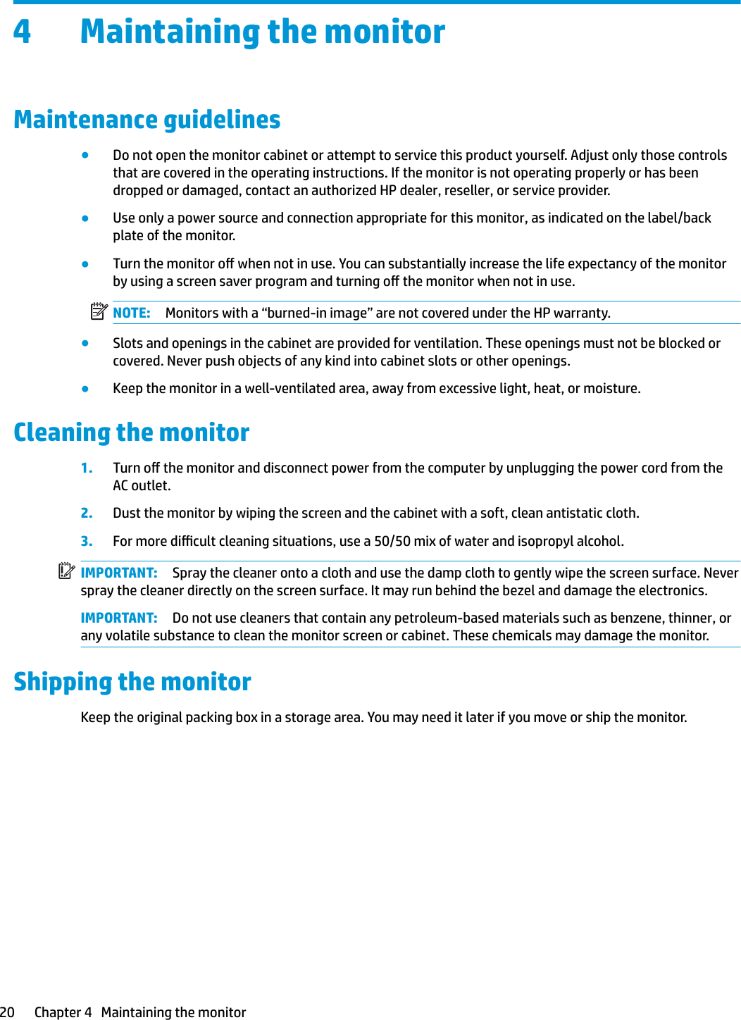 4 Maintaining the monitorMaintenance guidelines●Do not open the monitor cabinet or attempt to service this product yourself. Adjust only those controls that are covered in the operating instructions. If the monitor is not operating properly or has been dropped or damaged, contact an authorized HP dealer, reseller, or service provider.●Use only a power source and connection appropriate for this monitor, as indicated on the label/back plate of the monitor.●Turn the monitor o when not in use. You can substantially increase the life expectancy of the monitor by using a screen saver program and turning o the monitor when not in use.NOTE: Monitors with a “burned-in image” are not covered under the HP warranty.●Slots and openings in the cabinet are provided for ventilation. These openings must not be blocked or covered. Never push objects of any kind into cabinet slots or other openings.●Keep the monitor in a well-ventilated area, away from excessive light, heat, or moisture.Cleaning the monitor1. Turn o the monitor and disconnect power from the computer by unplugging the power cord from the AC outlet.2. Dust the monitor by wiping the screen and the cabinet with a soft, clean antistatic cloth.3. For more dicult cleaning situations, use a 50/50 mix of water and isopropyl alcohol.IMPORTANT: Spray the cleaner onto a cloth and use the damp cloth to gently wipe the screen surface. Never spray the cleaner directly on the screen surface. It may run behind the bezel and damage the electronics.IMPORTANT: Do not use cleaners that contain any petroleum-based materials such as benzene, thinner, or any volatile substance to clean the monitor screen or cabinet. These chemicals may damage the monitor.Shipping the monitorKeep the original packing box in a storage area. You may need it later if you move or ship the monitor.20 Chapter 4   Maintaining the monitor