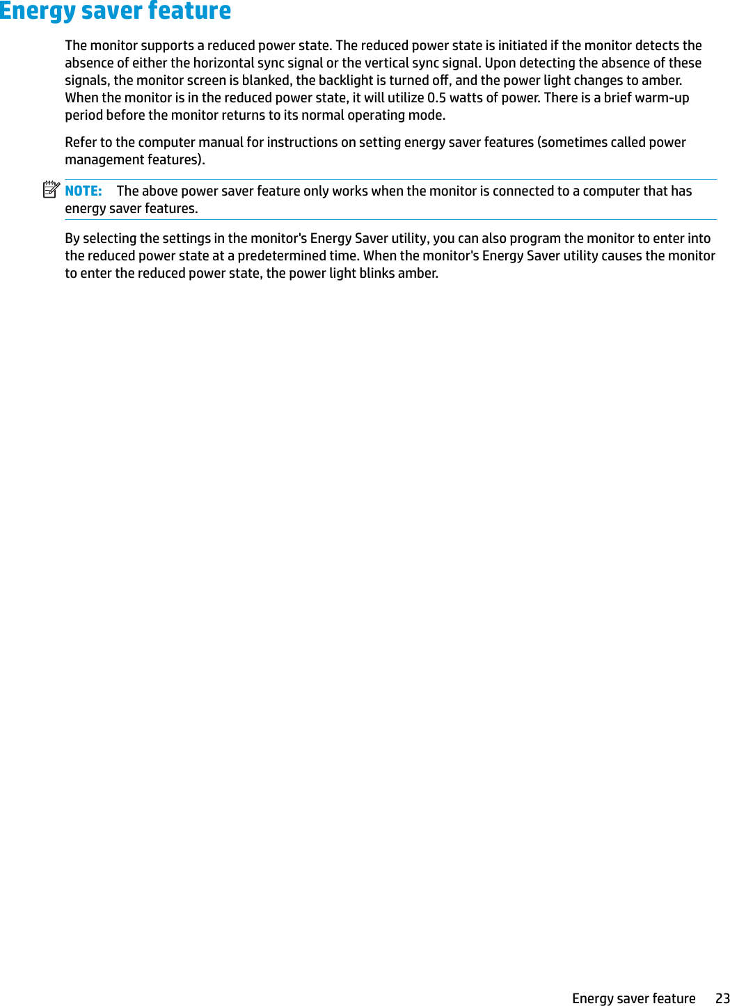 Energy saver featureThe monitor supports a reduced power state. The reduced power state is initiated if the monitor detects the absence of either the horizontal sync signal or the vertical sync signal. Upon detecting the absence of these signals, the monitor screen is blanked, the backlight is turned o, and the power light changes to amber. When the monitor is in the reduced power state, it will utilize 0.5 watts of power. There is a brief warm-up period before the monitor returns to its normal operating mode.Refer to the computer manual for instructions on setting energy saver features (sometimes called power management features).NOTE: The above power saver feature only works when the monitor is connected to a computer that has energy saver features.By selecting the settings in the monitor&apos;s Energy Saver utility, you can also program the monitor to enter into the reduced power state at a predetermined time. When the monitor&apos;s Energy Saver utility causes the monitor to enter the reduced power state, the power light blinks amber.Energy saver feature 23