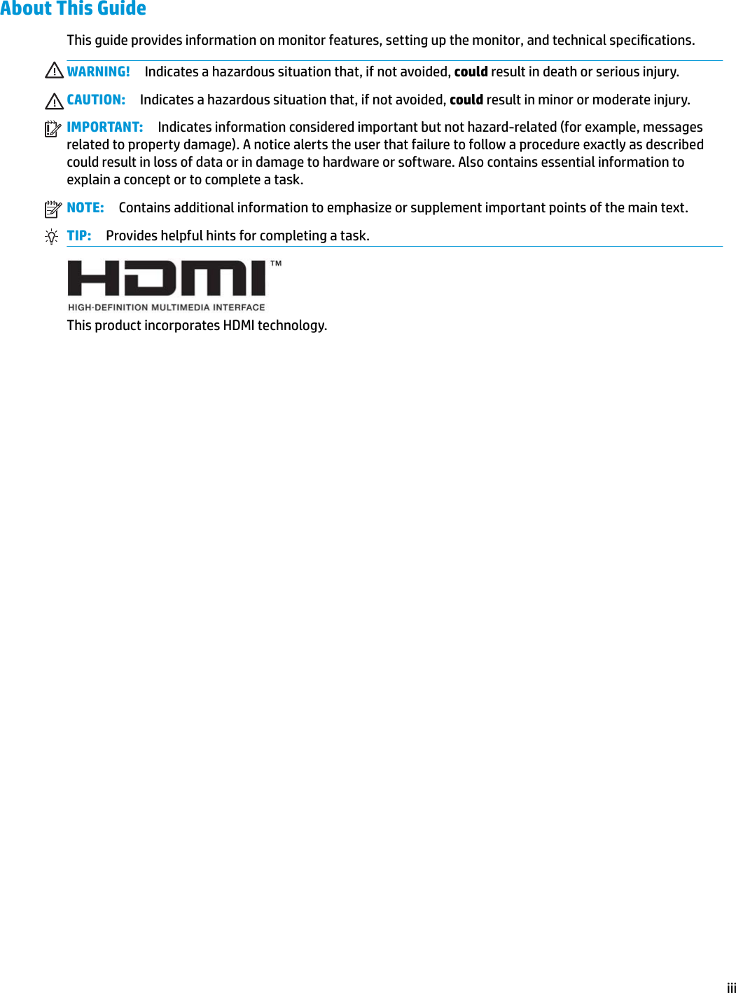 About This GuideThis guide provides information on monitor features, setting up the monitor, and technical specications.WARNING! Indicates a hazardous situation that, if not avoided, could result in death or serious injury.CAUTION: Indicates a hazardous situation that, if not avoided, could result in minor or moderate injury.IMPORTANT: Indicates information considered important but not hazard-related (for example, messages related to property damage). A notice alerts the user that failure to follow a procedure exactly as described could result in loss of data or in damage to hardware or software. Also contains essential information to explain a concept or to complete a task.NOTE: Contains additional information to emphasize or supplement important points of the main text.TIP: Provides helpful hints for completing a task.This product incorporates HDMI technology.iii