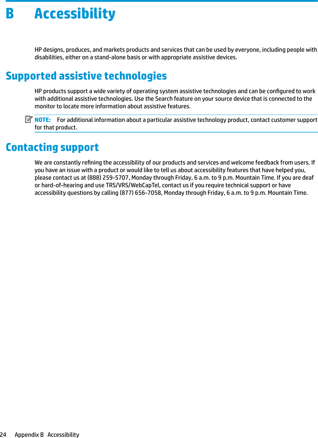 B AccessibilityHP designs, produces, and markets products and services that can be used by everyone, including people with disabilities, either on a stand-alone basis or with appropriate assistive devices.Supported assistive technologiesHP products support a wide variety of operating system assistive technologies and can be congured to work with additional assistive technologies. Use the Search feature on your source device that is connected to the monitor to locate more information about assistive features.NOTE: For additional information about a particular assistive technology product, contact customer support for that product.Contacting supportWe are constantly rening the accessibility of our products and services and welcome feedback from users. If you have an issue with a product or would like to tell us about accessibility features that have helped you, please contact us at (888) 259-5707, Monday through Friday, 6 a.m. to 9 p.m. Mountain Time. If you are deaf or hard-of-hearing and use TRS/VRS/WebCapTel, contact us if you require technical support or have accessibility questions by calling (877) 656-7058, Monday through Friday, 6 a.m. to 9 p.m. Mountain Time.24 Appendix B   Accessibility