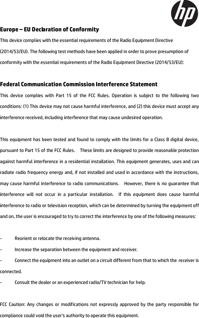 Europe – EU Declaration of Conformity This device complies with the essential requirements of the Radio Equipment Directive (2014/53/EU). The following test methods have been applied in order to prove presumption of conformity with the essential requirements of the Radio Equipment Directive (2014/53/EU): Federal Communication Commission Interference Statement This device complies with Part 15 of the FCC Rules. Operation is subject to the following two conditions: (1) This device may not cause harmful interference, and (2) this device must accept any interference received, including interference that may cause undesired operation. This equipment has been tested and found to comply with the limits for a Class B digital device, pursuant to Part 15 of the FCC Rules.    These limits are designed to provide reasonable protection against harmful interference in a residential installation. This equipment generates, uses and can radiate radio frequency energy and, if not installed and used in accordance with the instructions, may cause harmful interference to radio communications.    However, there is no guarantee that interference will not occur in a particular installation.  If this equipment does cause harmful interference to radio or television reception, which can be determined by turning the equipment off and on, the user is encouraged to try to correct the interference by one of the following measures: -  Reorient or relocate the receiving antenna. -  Increase the separation between the equipment and receiver. -  Connect the equipment into an outlet on a circuit different from that to which the receiver isconnected. -  Consult the dealer or an experienced radio/TV technician for help. FCC Caution: Any changes or modifications not expressly approved by the party responsible for compliance could void the user&apos;s authority to operate this equipment. 