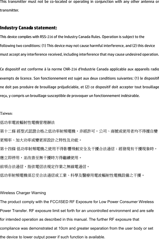 This transmitter must not be co-located or operating in conjunction with any other antenna or transmitter. Industry Canada statement: This device complies with RSS-216 of the Industry Canada Rules. Operation is subject to the following two conditions: (1) This device may not cause harmful interference, and (2) this device must accept any interference received, including interference that may cause undesired operation. Ce dispositif est conforme à la norme CNR-216 d&apos;Industrie Canada applicable aux appareils radio exempts de licence. Son fonctionnement est sujet aux deux conditions suivantes: (1) le dispositif ne doit pas produire de brouillage préjudiciable, et (2) ce dispositif doit accepter tout brouillage reçu, y compris un brouillage susceptible de provoquer un fonctionnement indésirable.  Taiwan:低功率電波輻射性電機管理辦法第十二條 經型式認證合格之低功率射頻電機，非經許可，公司、商號或使用者均不得擅自變更頻率、加大功率或變更原設計之特性及功能。第十四條 低功率射頻電機之使用不得影響飛航安全及干擾合法通信；經發現有干擾現象時，應立即停用，並改善至無干擾時方得繼續使用。前項合法通信，指依電信法規定作業之無線電通信。低功率射頻電機須忍受合法通信或工業、科學及醫療用電波輻射性電機設備之干擾。Wireless Charger WarningThe product comply with the FCC/ISED RF Exposure for Low Power Consumer Wireless Power Transfer. RF exposure limit set forth for an uncontrolled environment and are safe for intended operation as described in this manual. The further RF exposure that compliance was demonstrated at 10cm and greater separation from the user body or set the device to lower output power if such function is available.