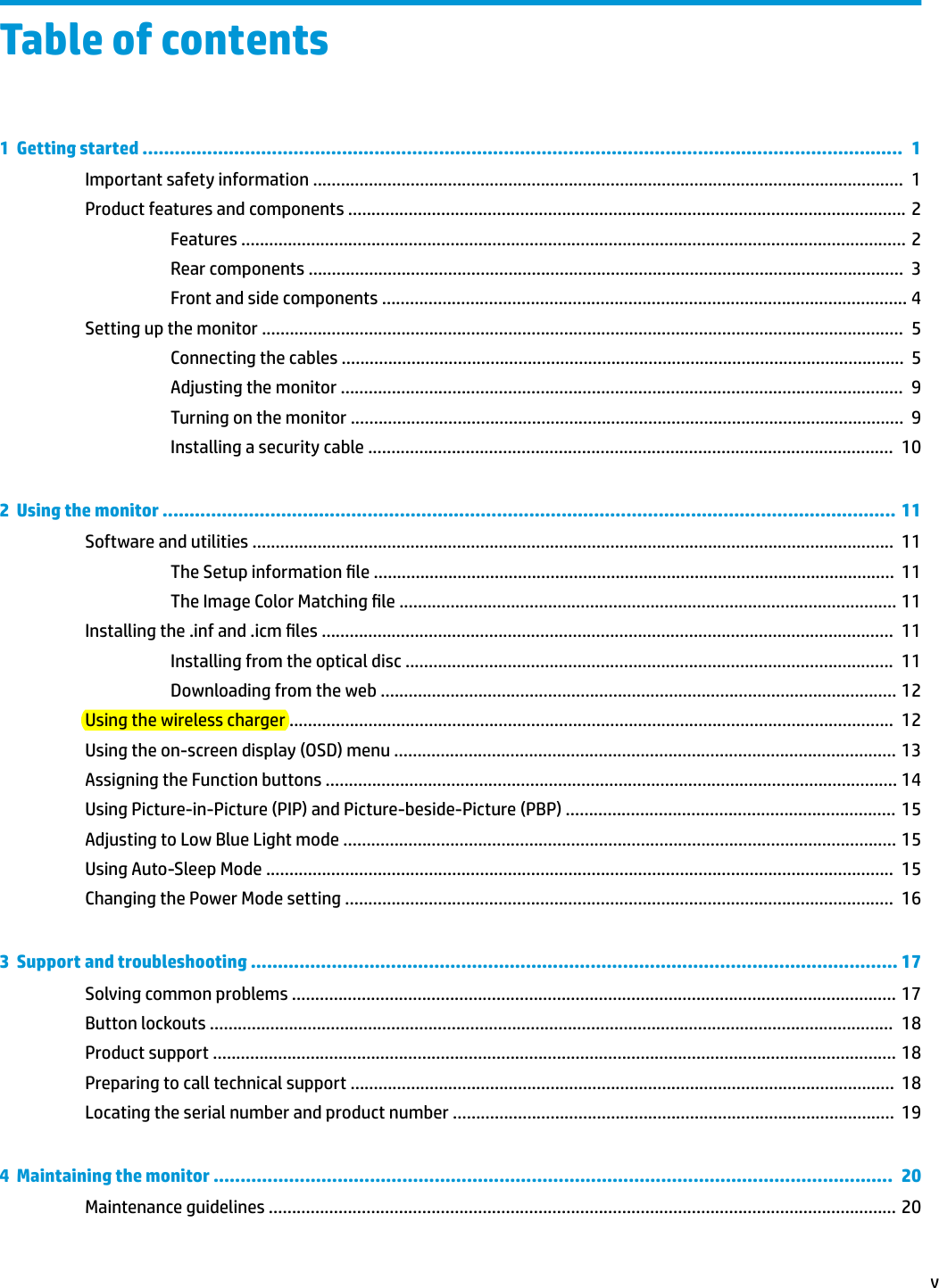 Table of contents1  Getting started .............................................................................................................................................  1Important safety information ...............................................................................................................................  1Product features and components ........................................................................................................................ 2Features ............................................................................................................................................... 2Rear components ................................................................................................................................  3Front and side components ................................................................................................................. 4Setting up the monitor ..........................................................................................................................................  5Connecting the cables .........................................................................................................................  5Adjusting the monitor .........................................................................................................................  9Turning on the monitor .......................................................................................................................  9Installing a security cable .................................................................................................................  102  Using the monitor ........................................................................................................................................ 11Software and utilities ..........................................................................................................................................  11The Setup information le ................................................................................................................  11The Image Color Matching le ........................................................................................................... 11Installing the .inf and .icm les ...........................................................................................................................  11Installing from the optical disc .........................................................................................................  11Downloading from the web ............................................................................................................... 12Using the wireless charger ..................................................................................................................................  12Using the on-screen display (OSD) menu ............................................................................................................ 13Assigning the Function buttons ........................................................................................................................... 14Using Picture-in-Picture (PIP) and Picture-beside-Picture (PBP) ....................................................................... 15Adjusting to Low Blue Light mode ....................................................................................................................... 15Using Auto-Sleep Mode .......................................................................................................................................  15Changing the Power Mode setting ......................................................................................................................  163  Support and troubleshooting ........................................................................................................................ 17Solving common problems .................................................................................................................................. 17Button lockouts ...................................................................................................................................................  18Product support ................................................................................................................................................... 18Preparing to call technical support .....................................................................................................................  18Locating the serial number and product number ...............................................................................................  194  Maintaining the monitor ..............................................................................................................................  20Maintenance guidelines ....................................................................................................................................... 20v