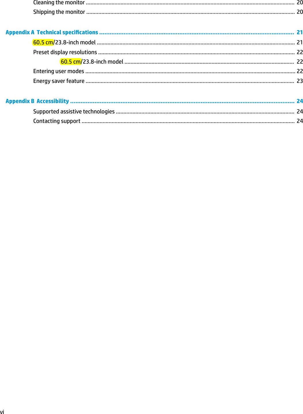 Cleaning the monitor ...........................................................................................................................................  20Shipping the monitor ........................................................................................................................................... 20Appendix A  Technical specications ................................................................................................................  2160.5 cm/23.8-inch model .................................................................................................................................... 21Preset display resolutions ................................................................................................................................... 2260.5 cm/23.8-inch model .................................................................................................................  22Entering user modes ............................................................................................................................................ 22Energy saver feature ...........................................................................................................................................  23Appendix B  Accessibility .................................................................................................................................  24Supported assistive technologies .......................................................................................................................  24Contacting support ..............................................................................................................................................  24vi