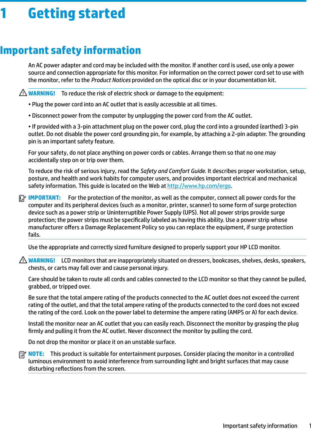 1 Getting startedImportant safety informationAn AC power adapter and cord may be included with the monitor. If another cord is used, use only a power source and connection appropriate for this monitor. For information on the correct power cord set to use with the monitor, refer to the Product Notices provided on the optical disc or in your documentation kit.WARNING! To reduce the risk of electric shock or damage to the equipment:• Plug the power cord into an AC outlet that is easily accessible at all times.• Disconnect power from the computer by unplugging the power cord from the AC outlet.• If provided with a 3-pin attachment plug on the power cord, plug the cord into a grounded (earthed) 3-pin outlet. Do not disable the power cord grounding pin, for example, by attaching a 2-pin adapter. The grounding pin is an important safety feature.For your safety, do not place anything on power cords or cables. Arrange them so that no one may accidentally step on or trip over them.To reduce the risk of serious injury, read the Safety and Comfort Guide. It describes proper workstation, setup, posture, and health and work habits for computer users, and provides important electrical and mechanical safety information. This guide is located on the Web at http://www.hp.com/ergo.IMPORTANT:  For the protection of the monitor, as well as the computer, connect all power cords for the computer and its peripheral devices (such as a monitor, printer, scanner) to some form of surge protection device such as a power strip or Uninterruptible Power Supply (UPS). Not all power strips provide surge protection; the power strips must be specically labeled as having this ability. Use a power strip whose manufacturer oers a Damage Replacement Policy so you can replace the equipment, if surge protection fails.Use the appropriate and correctly sized furniture designed to properly support your HP LCD monitor.WARNING! LCD monitors that are inappropriately situated on dressers, bookcases, shelves, desks, speakers, chests, or carts may fall over and cause personal injury.Care should be taken to route all cords and cables connected to the LCD monitor so that they cannot be pulled, grabbed, or tripped over.Be sure that the total ampere rating of the products connected to the AC outlet does not exceed the current rating of the outlet, and that the total ampere rating of the products connected to the cord does not exceed the rating of the cord. Look on the power label to determine the ampere rating (AMPS or A) for each device.Install the monitor near an AC outlet that you can easily reach. Disconnect the monitor by grasping the plug rmly and pulling it from the AC outlet. Never disconnect the monitor by pulling the cord.Do not drop the monitor or place it on an unstable surface.NOTE: This product is suitable for entertainment purposes. Consider placing the monitor in a controlled luminous environment to avoid interference from surrounding light and bright surfaces that may cause disturbing reections from the screen.Important safety information 1