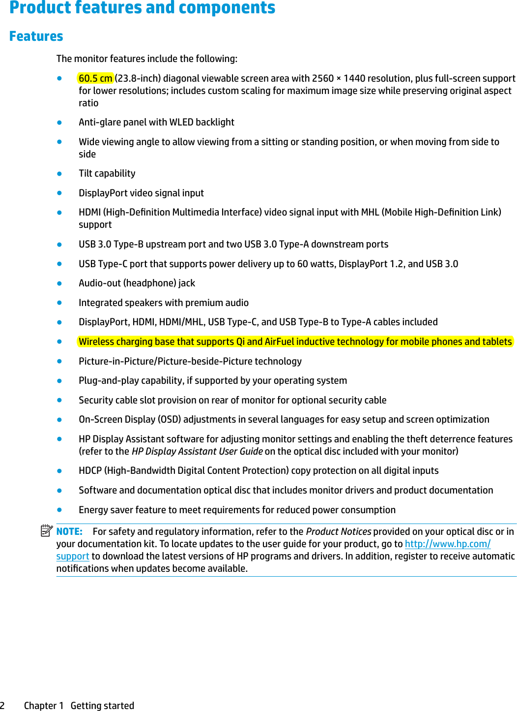 Product features and componentsFeaturesThe monitor features include the following:●60.5 cm (23.8-inch) diagonal viewable screen area with 2560 × 1440 resolution, plus full-screen support for lower resolutions; includes custom scaling for maximum image size while preserving original aspect ratio●Anti-glare panel with WLED backlight●Wide viewing angle to allow viewing from a sitting or standing position, or when moving from side to side●Tilt capability●DisplayPort video signal input●HDMI (High-Denition Multimedia Interface) video signal input with MHL (Mobile High-Denition Link) support●USB 3.0 Type-B upstream port and two USB 3.0 Type-A downstream ports●USB Type-C port that supports power delivery up to 60 watts, DisplayPort 1.2, and USB 3.0●Audio-out (headphone) jack●Integrated speakers with premium audio●DisplayPort, HDMI, HDMI/MHL, USB Type-C, and USB Type-B to Type-A cables included●Wireless charging base that supports Qi and AirFuel inductive technology for mobile phones and tablets●Picture-in-Picture/Picture-beside-Picture technology●Plug-and-play capability, if supported by your operating system●Security cable slot provision on rear of monitor for optional security cable●On-Screen Display (OSD) adjustments in several languages for easy setup and screen optimization●HP Display Assistant software for adjusting monitor settings and enabling the theft deterrence features (refer to the HP Display Assistant User Guide on the optical disc included with your monitor)●HDCP (High-Bandwidth Digital Content Protection) copy protection on all digital inputs●Software and documentation optical disc that includes monitor drivers and product documentation●Energy saver feature to meet requirements for reduced power consumptionNOTE: For safety and regulatory information, refer to the Product Notices provided on your optical disc or in your documentation kit. To locate updates to the user guide for your product, go to http://www.hp.com/support to download the latest versions of HP programs and drivers. In addition, register to receive automatic notications when updates become available.2 Chapter 1   Getting started