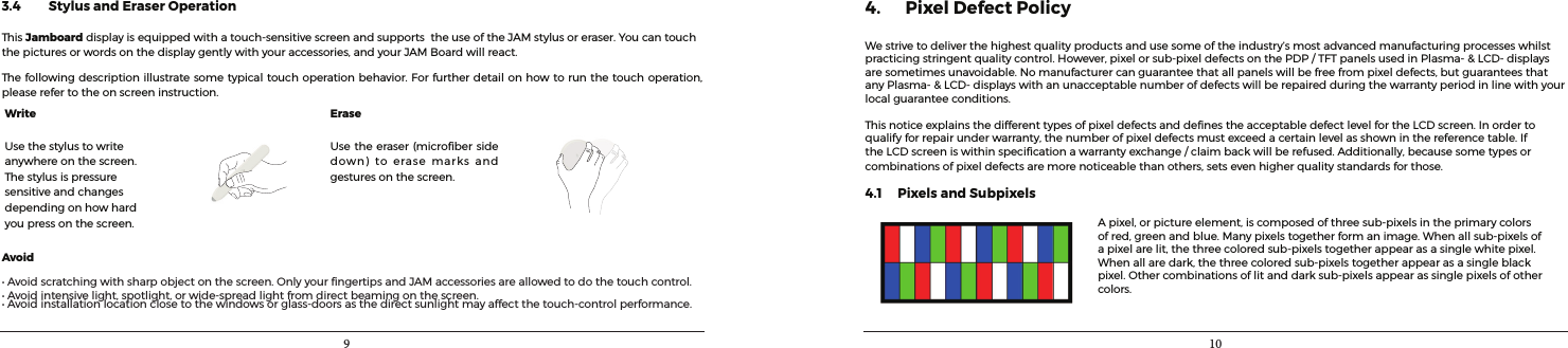 9 103.4         Stylus and Eraser OperationThisJamboarddisplayisequippedwithatouch-sensitivescreenandsupportstheuseoftheJAMstylusoreraser.Youcantouchthepicturesorwordsonthedisplaygentlywithyouraccessories,andyourJAMBoardwillreact.Thefollowingdescriptionillustratesometypicaltouchoperationbehavior.Forfurtherdetailonhowtorunthetouchoperation,pleaserefertotheonscreeninstruction.Write EraseUsethestylustowriteanywhereonthescreen.Thestylusispressuresensitiveandchangesdependingonhowhardyoupressonthescreen.Usetheeraser(microbersidedown)toerasemarksandgesturesonthescreen.Avoid•Avoidscratchingwithsharpobjectonthescreen.OnlyyourngertipsandJAMaccessoriesareallowedtodothetouchcontrol.•Avoidintensivelight,spotlight,orwide-spreadlightfromdirectbeamingonthescreen.•Avoidinstallationlocationclosetothewindowsorglass-doorsasthedirectsunlightmayaffectthetouch-controlperformance.4. Pixel Defect PolicyWestrivetodeliverthehighestqualityproductsandusesomeoftheindustry’smostadvancedmanufacturingprocesseswhilstpracticingstringentqualitycontrol.However,pixelorsub-pixeldefectsonthePDP/TFTpanelsusedinPlasma-&amp;LCD-displaysaresometimesunavoidable.Nomanufacturercanguaranteethatallpanelswillbefreefrompixeldefects,butguaranteesthatanyPlasma-&amp;LCD-displayswithanunacceptablenumberofdefectswillberepairedduringthewarrantyperiodinlinewithyourlocalguaranteeconditions.ThisnoticeexplainsthedifferenttypesofpixeldefectsanddenestheacceptabledefectlevelfortheLCDscreen.Inordertoqualifyforrepairunderwarranty,thenumberofpixeldefectsmustexceedacertainlevelasshowninthereferencetable.IftheLCDscreeniswithinspecicationawarrantyexchange/claimbackwillberefused.Additionally,becausesometypesorcombinationsofpixeldefectsaremorenoticeablethanothers,setsevenhigherqualitystandardsforthose.4.1     Pixels and SubpixelsApixel,orpictureelement,iscomposedofthreesub-pixelsintheprimarycolorsofred,greenandblue.Manypixelstogetherformanimage.Whenallsub-pixelsofapixelarelit,thethreecoloredsub-pixelstogetherappearasasinglewhitepixel.Whenallaredark,thethreecoloredsub-pixelstogetherappearasasingleblackpixel.Othercombinationsoflitanddarksub-pixelsappearassinglepixelsofothercolors.