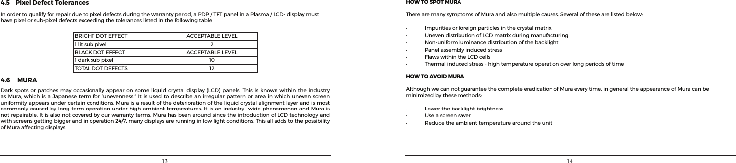 13 144.5    Pixel Defect TolerancesInordertoqualifyforrepairduetopixeldefectsduringthewarrantyperiod,aPDP/TFTpanelinaPlasma/LCD-displaymusthavepixelorsub-pixeldefectsexceedingthetoleranceslistedinthefollowingtableBRIGHTDOTEFFECT ACCEPTABLELEVEL1litsubpivel 2BLACKDOTEFFECT ACCEPTABLELEVEL1darksubpixel 10TOTALDOTDEFECTS 124.6     MURA Darkspotsorpatchesmayoccasionally appearonsomeliquidcrystaldisplay(LCD) panels.Thisis knownwithintheindustryasMura,whichisa Japanesetermfor“unevenness.”Itisused todescribeanirregular patternorareainwhichunevenscreenuniformityappearsundercertainconditions.Muraisaresultofthedeteriorationoftheliquidcrystalalignmentlayerandismostcommonlycausedbylong-termoperationunderhighambienttemperatures.Itisanindustry-widephenomenonandMuraisnotrepairable.Itisalsonotcoveredbyourwarrantyterms.MurahasbeenaroundsincetheintroductionofLCDtechnologyandwithscreensgettingbiggerandinoperation24/7,manydisplaysarerunninginlowlightconditions.ThisalladdstothepossibilityofMuraaffectingdisplays.HOW TO SPOT MURATherearemanysymptomsofMuraandalsomultiplecauses.Severalofthesearelistedbelow:• Impuritiesorforeignparticlesinthecrystalmatrix• UnevendistributionofLCDmatrixduringmanufacturing• Non-uniformluminancedistributionofthebacklight• Panelassemblyinducedstress• FlawswithintheLCDcells• Thermalinducedstress-hightemperatureoperationoverlongperiodsoftimeHOW TO AVOID MURAAlthoughwecannotguaranteethecompleteeradicationofMuraeverytime,ingeneraltheappearanceofMuracanbeminimizedbythesemethods:• Lowerthebacklightbrightness• Useascreensaver• Reducetheambienttemperaturearoundtheunit