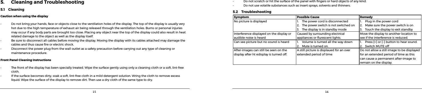 15 165. Cleaning and Troubleshooting5.1    CleaningCaution when using the display• Donotbringyourhands,faceorobjectsclosetotheventilationholesofthedisplay.Thetopofthedisplayisusuallyveryhotduetothehightemperatureofexhaustairbeingreleasedthroughtheventilationholes.Burnsorpersonalinjuriesmayoccurifanybodypartsarebroughttooclose.Placinganyobjectnearthetopofthedisplaycouldalsoresultinheatrelateddamagetotheobjectaswellasthedisplayitself.• Besuretodisconnectallcablesbeforemovingthedisplay.Movingthedisplaywithitscablesattachedmaydamagethecablesandthuscausereorelectricshock.• Disconnectthepowerplugfromthewalloutletasasafetyprecautionbeforecarryingoutanytypeofcleaningormaintenanceprocedure.Front Panel Cleaning Instructions• Thefrontofthedisplayhasbeenspeciallytreated.Wipethesurfacegentlyusingonlyacleaningclothorasoft,lint-freecloth.• Ifthesurfacebecomesdirty,soakasoft,lint-freeclothinamilddetergentsolution.Wringtheclothtoremoveexcessliquid.Wipethesurfaceofthedisplaytoremovedirt.Thenuseadryclothofthesametypetodry.• Donotscratchorhitthesurfaceofthepanelwithngersorhardobjectsofanykind.• Donotusevolatilesubstancessuchasinsertsprays,solventsandthinners.5.2    TroubleshootingSymptom Possible Cause RemedyNopictureisdisplayed 1. Thepowercordisdisconnected2. Thepowerswitchisnotswitchedon3. Thedisplayisinstandbymode1. Pluginthepowercord2. Makesurethepowerswitchison3. TouchthedisplaytoexitstandbyInterferencedisplayedonthedisplayoraudiblenoiseisheardCausedbysurroundingelectricalappliancesorurescentlights.Movethedisplaytoanotherlocationtoseeiftheinterferenceisreduced.Canseepicturebutnosoundisheard 1. Volumeisturnedallthewaydown2. Muteisturnedon.1. Press[+]or[-]buttontohearsound.2. SwitchMUTEoffAfter-imagescanstillbeseenonthedisplayafterhtedisplayisturnedoff.AstillpictureisdisplauedforanoverextendedperiodoftimeDonotallowastillimagetobedisplayedforanextendedperiodoftimeasthiscancauseapermanentafter-imagetoremainonthedisplay.