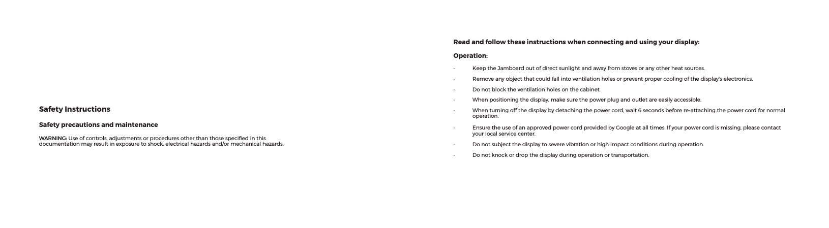 Read and follow these instructions when connecting and using your display:Operation:• KeeptheJamboardoutofdirectsunlightandawayfromstovesoranyotherheatsources.• Removeanyobjectthatcouldfallintoventilationholesorpreventpropercoolingofthedisplay’selectronics.• Donotblocktheventilationholesonthecabinet.• Whenpositioningthedisplay,makesurethepowerplugandoutletareeasilyaccessible.• Whenturningoffthedisplaybydetachingthepowercord,wait6secondsbeforere-attachingthepowercordfornormaloperation.• EnsuretheuseofanapprovedpowercordprovidedbyGoogleatalltimes.Ifyourpowercordismissing,pleasecontactyourlocalservicecenter.• Donotsubjectthedisplaytoseverevibrationorhighimpactconditionsduringoperation.• Donotknockordropthedisplayduringoperationortransportation.Safety InstructionsSafety precautions and maintenanceWARNING: Useofcontrols,adjustmentsorproceduresotherthanthosespeciedinthisdocumentationmayresultinexposuretoshock,electricalhazardsand/ormechanicalhazards.