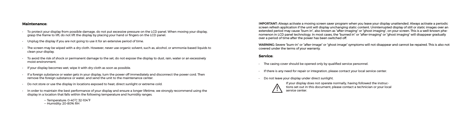 IMPORTANT: Alwaysactivateamovingscreensaverprogramwhenyouleaveyourdisplayunattended.Alwaysactivateaperiodicscreenrefreshapplicationiftheunitwilldisplayunchangingstaticcontent.Uninterrupteddisplayofstillorstaticimagesoveranextendedperiodmaycause“burnin”,alsoknownas“after-imaging”or“ghostimaging”,onyourscreen.Thisisawell-knownphe-nomenoninLCDpaneltechnology.Inmostcases,the“burned in”or“after-imaging”or“ghostimaging”willdisappeargraduallyoveraperiodoftimeafterthepowerhasbeenswitchedoff.WARNING: Severe“burn-in”or“after-image”or“ghostimage”symptomswillnotdisappearandcannotberepaired.Thisisalsonotcoveredunderthetermsofyourwarranty.Service:• Thecasingcovershouldbeopenedonlybyqualiedservicepersonnel.• Ifthereisanyneedforrepairorintegration,pleasecontactyourlocalservicecenter.• Donotleaveyourdisplayunderdirectsunlight.!Ifyourdisplaydoesnotoperatenormally,havingfollowedtheinstruc-tionssetoutinthisdocument,pleasecontactatechnicianoryourlocalservicecenter.Maintenance:• Toprotectyourdisplayfrompossibledamage,donotputexcessivepressureontheLCDpanel.Whenmovingyourdisplay,grasptheframetolift;donotliftthedisplaybyplacingyourhandorngersontheLCDpanel.• Unplugthedisplayifyouarenotgoingtouseitforanextensiveperiodoftime.• Thescreenmaybewipedwithadrycloth.However,neveruseorganicsolvent,suchas,alcohol,orammonia-basedliquidstocleanyourdisplay.• Toavoidtheriskofshockorpermanentdamagetotheset,donotexposethedisplaytodust,rain,wateroranexcessivelymoistenvironment.• Ifyourdisplaybecomeswet,wipeitwithdryclothassoonaspossible.• Ifaforeignsubstanceorwatergetsinyourdisplay,turnthepoweroffimmediatelyanddisconnectthepowercord.Thenremovetheforeignsubstanceorwater,andsendtheunittothemaintenancecenter.• Donotstoreorusethedisplayinlocationsexposedtoheat,directsunlightorextremecold.• Inordertomaintainthebestperformanceofyourdisplayandensurealongerlifetime,westronglyrecommendusingthedisplayinalocationthatfallswithinthefollowingtemperatureandhumidityranges. --Temperature:0-40°C32-104°F --Humidity:20-80%RH