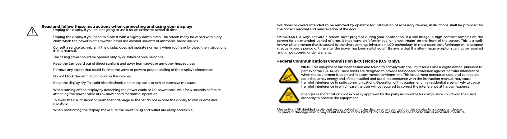 For doors or covers intended to be removed by operator for installation of accessory devices, instructions shall be provided for the correct removal and reinstallation of the doorIMPORTANT:Alwaysactivatea screensaverprogramduringyourapplication.Ifastillimageinhighcontrastremainsonthescreenforanextendedperiodof time,itmayleavean‘after-image’or‘ghostimage’on thefrontof thescreen.Thisisawell-knownphenomenonthatiscausedbytheshortcomingsinherentinLCDtechnology.Inmostcasestheafterimagewilldisappeargraduallyoveraperiodoftimeafterthepowerhasbeenswitchedoff.Beawarethattheafter-imagesymptomcannotberepairedandisnotcoveredunderwarranty.Federal Communications Commission (FCC) Notice (U.S. Only):NOTE: ThisequipmenthasbeentestedandfoundtocomplywiththelimitsforaClassAdigitadevice,pursuanttopart15oftheFCCRules.Theselimitsaredesignedtoprovidereasonableprotectionagainstharmfulinterferencewhentheequipmentisoperatedinacommercialenvironment.Thisequipmentgenerates,uses,andcanradiateradiofrequencyenergyand,ifnotinstalledandusedinaccordancewiththeinstructionmanual,maycauseharmfulinterferencetoradiocommunications.Operationofthisequipmentinaresidentialareaislikelytocauseharmfulinterferenceinwhichcasetheuserwillberequiredtocorrecttheinterferenceathisownexpense.Changesormodicationsnotexpresslyapprovedbythepartyresponsibleforcompliancecouldvoidtheuser’sauthoritytooperatetheequipment.UseonlyanRFshieldedcablethatwassuppliedwiththedisplaywhenconnectingthisdisplaytoacomputerdevice.Topreventdamagewhichmayresultinreorshockhazard,donotexposethisappliancetorainorexcessivemoisture!Read and follow these instructions when connecting and using your display:• Unplugthedisplayifyouarenotgoingtouseitforanextensiveperiodoftime.• Unplugthedisplayifyouneedtocleanitwithaslightlydampcloth.Thescreenmanybewipedwithadryclothwhenthepowerisoff.However,neverusealcohol,solventsorammonia-basedliquids.• Consultaservicetechnicianifthedisplaydoesnotoperatenormallywhenyouhavefollowedtheinstructionsinthismanual.• Thecasingcovershouldbeopenedonlybyqualiedservicepersonnel.• KeeptheJamboardoutofdirectsunlightandawayfromstovesoranyotherheatsources.• Removeanyobjectthatcouldfallintotheventsorpreventpropercoolingofthedisplay’selectronics.• Donotblocktheventilationholesonthecabinet.• Keepthedisplaydry.Toavoidelectricshock,donotexposeittorainorexcessivemoisture.• WhenturningoffthedisplaybydetachingthepowercableorDCpowercord,waitfor6secondsbeforere-attachingthepowercableorDCpowercordfornormaloperation.• Toavoidtheriskofshockorpermanentdamagetothesetdonotexposethedisplaytorainorexcessivemoisture.• Whenpositioningthedisplay,makesurethepowerplugandoutletareeasilyaccessible.