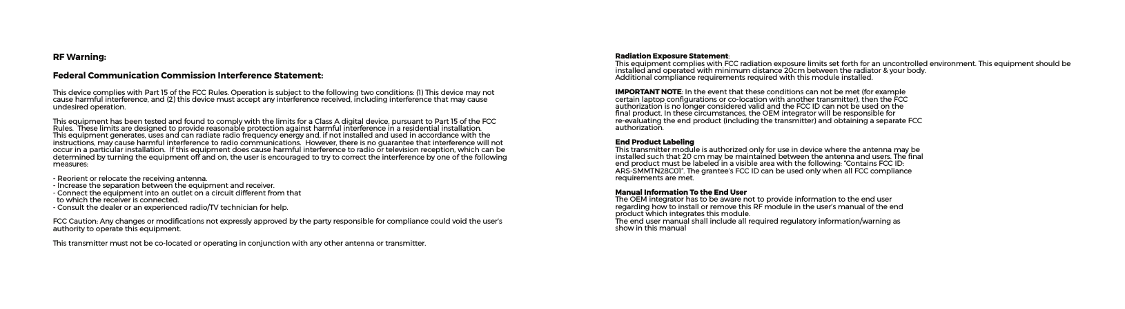 Radiation Exposure Statement:ThisequipmentcomplieswithFCCradiationexposurelimitssetforthforanuncontrolledenvironment.Thisequipmentshouldbeinstalledandoperatedwithminimumdistance20cmbetweentheradiator&amp;yourbody.Additionalcompliancerequirementsrequiredwiththismoduleinstalled.IMPORTANT NOTE:Intheeventthattheseconditionscannotbemet(forexamplecertainlaptopcongurationsorco-locationwithanothertransmitter),thentheFCCauthorizationisnolongerconsideredvalidandtheFCCIDcannotbeusedonthenalproduct.Inthesecircumstances,theOEMintegratorwillberesponsibleforre-evaluatingtheendproduct(includingthetransmitter)andobtainingaseparateFCCauthorization.End Product LabelingThistransmittermoduleisauthorizedonlyforuseindevicewheretheantennamaybeinstalledsuchthat20cmmaybemaintainedbetweentheantennaandusers.Thenalendproductmustbelabeledinavisibleareawiththefollowing:“ContainsFCCID:ARS-SMMTN28C01”.Thegrantee’sFCCIDcanbeusedonlywhenallFCCcompliancerequirementsaremet.Manual Information To the End UserTheOEMintegratorhastobeawarenottoprovideinformationtotheenduserregardinghowtoinstallorremovethisRFmoduleintheuser’smanualoftheendproductwhichintegratesthismodule.Theendusermanualshallincludeallrequiredregulatoryinformation/warningasshowinthismanualRF Warning:Federal Communication Commission Interference Statement:ThisdevicecomplieswithPart15oftheFCCRules.Operationissubjecttothefollowingtwoconditions:(1)Thisdevicemaynotcauseharmfulinterference,and(2)thisdevicemustacceptanyinterferencereceived,includinginterferencethatmaycauseundesiredoperation.ThisequipmenthasbeentestedandfoundtocomplywiththelimitsforaClassAdigitaldevice,pursuanttoPart15oftheFCCRules.Theselimitsaredesignedtoprovidereasonableprotectionagainstharmfulinterferenceinaresidentialinstallation.Thisequipmentgenerates,usesandcanradiateradiofrequencyenergyand,ifnotinstalledandusedinaccordancewiththeinstructions,maycauseharmfulinterferencetoradiocommunications.However,thereisnoguaranteethatinterferencewillnotoccurinaparticularinstallation.Ifthisequipmentdoescauseharmfulinterferencetoradioortelevisionreception,whichcanbedeterminedbyturningtheequipmentoffandon,theuserisencouragedtotrytocorrecttheinterferencebyoneofthefollowingmeasures:-Reorientorrelocatethereceivingantenna.-Increasetheseparationbetweentheequipmentandreceiver.-Connecttheequipmentintoanoutletonacircuitdifferentfromthattowhichthereceiverisconnected.-Consultthedealeroranexperiencedradio/TVtechnicianforhelp.FCCCaution:Anychangesormodicationsnotexpresslyapprovedbythepartyresponsibleforcompliancecouldvoidtheuser’sauthoritytooperatethisequipment.Thistransmittermustnotbeco-locatedoroperatinginconjunctionwithanyotherantennaortransmitter.