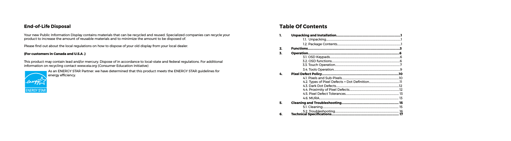 Table Of Contents1.  Unpacking and Installation.................................................................................1 1.1.Unpacking...................................................................................................................1 1.2.PackageContents..................................................................................................12.  Functions....................................................................................................................33.  Operation...................................................................................................................6 3.1.OSDKeypads............................................................................................................63.2.OSDfunctions.........................................................................................................63.3.TouchOperation....................................................................................................7 3.4.ToolsOperation......................................................................................................94.  Pixel Defect Policy.................................................................................................10 4.1.PixelsandSub-Pixels........................................................................................10 4.2.TypesofPixelDefects+DotDenition...............................................11 4.3.DarkDotDefects.................................................................................................12 4.4.ProximityofPixelDefects.............................................................................12 4.5.PixelDefectTolerances..................................................................................13 4.6.MURA..........................................................................................................................135.  Cleaning and Troubleshooting........................................................................ 15 5.1.Cleaning.....................................................................................................................15 5.2.Troubleshooting..................................................................................................166.  Technical Speciﬁcations..................................................................................... 17End-of-Life DisposalYournewPublicInformationDisplaycontainsmaterialsthatcanberecycledandreused.Specializedcompaniescanrecycleyourproducttoincreasetheamountofreusablematerialsandtominimizetheamounttobedisposedof.Pleasendoutaboutthelocalregulationsonhowtodisposeofyourolddisplayfromyourlocaldealer.(For customers in Canada and U.S.A .)Thisproductmaycontainleadand/ormercury.Disposeofinaccordancetolocal-stateandfederalregulations.Foradditionalinformationonrecyclingcontactwww.eia.org(ConsumerEducationInitiative)AsanENERGYSTARPartner.wehavedeterminedthatthisproductmeetstheENERGYSTARguidelinesforenergyefciency.