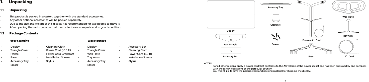 1 21. Unpacking1.1        Unpacking• Thisproductispackedinacarton,togetherwiththestandardaccessories.• Anyotheroptionalaccessorieswillbepackedseparately.• Duetothesizeandweightofthisdisplayitisrecommendedfortwopeopletomoveit.• Afteropeningthecarton,ensurethatthecontentsarecompleteandingoodcondition.1.2       Package Contents              Floor Standing                 Wall Mounted• Display• TriangleCover• Frame• Base• AccessoryTray• Eraser• CleaningCloth• PowerCord(10.5ft)• PowerCordGrommet• InstallationScrews• Stylus• Display• TriangleCover• WallPlate• TrayArms• AccessoryTray• Eraser• AccessoryBox• CleaningCloth• PowerCord(5.9ft)• InstallationScrews• StylusDisplayRear TriangleAccessory TrayFrame + 8’ CordGrommetScrewsBase 4’ CordTray ArmsWall PlateAccessory BoxNOTES:• Forallotherregions,applyapowercordthatconformstotheACvoltageofthepowersocketandhasbeenapprovedbyandcomplieswiththesafetyregulationsoftheparticularcountry.• You might like to save the package box and packing materialforshippingthedisplay.