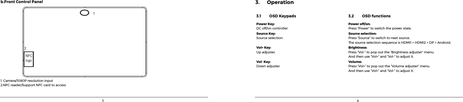 5 6b.FrontControl Panel12NFClogo1.Camera/1080Presolutioninput2.NFCreader/SupportNFCcardtoaccess3. Operation3.1         OSD Keypads 3.2         OSD functionsPower Key:DCoff/oncontroller.Power off/on:Press“Power”toswitchthepowerstate.Source Key:Sourceselection.Source selection:Press“Source”toswitchtonextsource.ThesourceselectionsequenceisHDMI1&gt;HDMI2&gt;DP&gt;Android.Vol+ Key:Upadjuster.Brightness:Press“Vol-”topopoutthe“Brightnessadjuster”menu.Andthenuse“Vol+”and“Vol-“toadjustit.Vol- Key:Downadjuster.Volume:Press“Vol+”topopoutthe“Volumeadjuster”menu.Andthenuse“Vol+”and“Vol-“toadjustit.