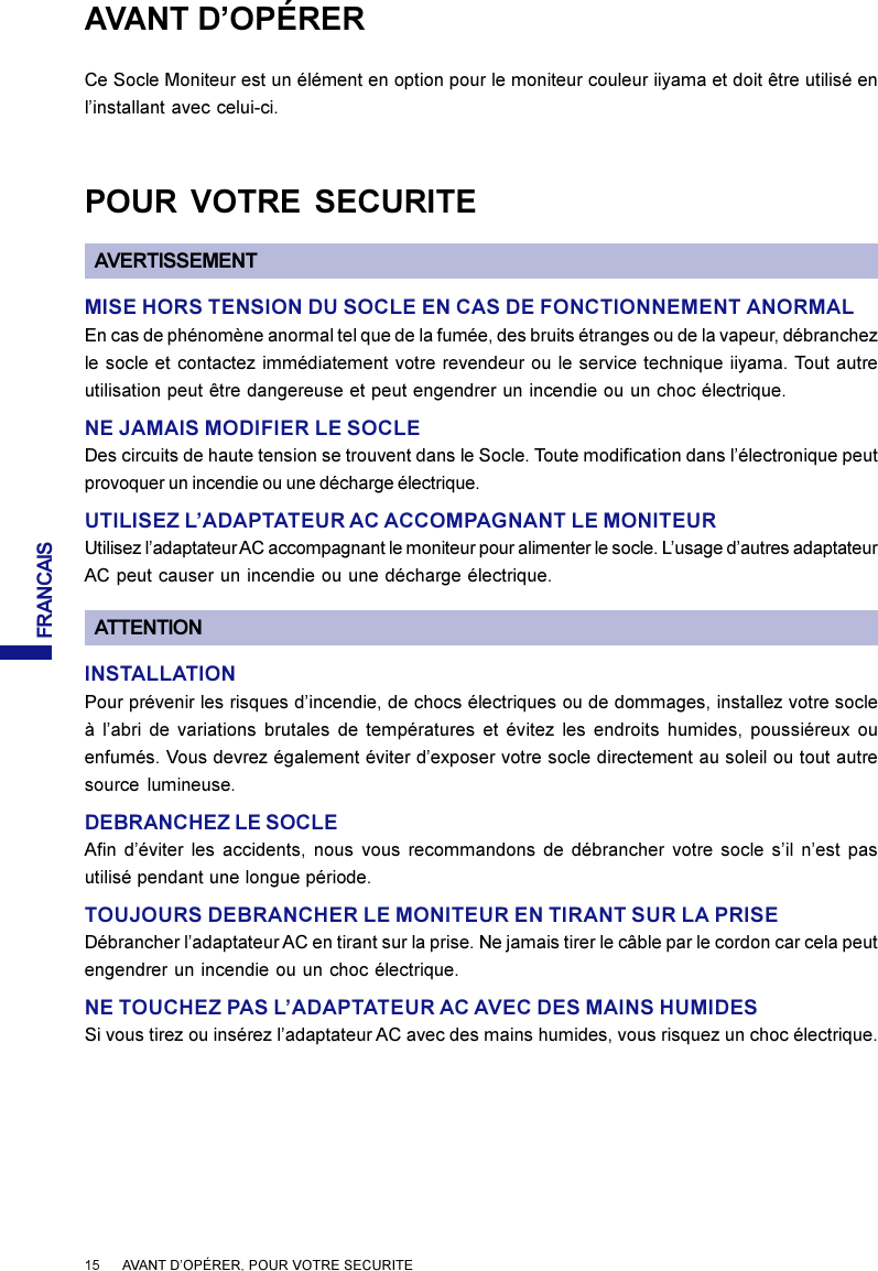 FRANCAISAVANT D’OPÉRERCe Socle Moniteur est un élément en option pour le moniteur couleur iiyama et doit être utilisé enl’installant avec celui-ci.POUR VOTRE SECURITEAVERTISSEMENTMISE HORS TENSION DU SOCLE EN CAS DE FONCTIONNEMENT ANORMALEn cas de phénomène anormal tel que de la fumée, des bruits étranges ou de la vapeur, débranchezle socle et contactez immédiatement votre revendeur ou le service technique iiyama. Tout autreutilisation peut être dangereuse et peut engendrer un incendie ou un choc électrique.NE JAMAIS MODIFIER LE SOCLEDes circuits de haute tension se trouvent dans le Socle. Toute modification dans l’électronique peutprovoquer un incendie ou une décharge électrique.UTILISEZ L’ADAPTATEUR AC ACCOMPAGNANT LE MONITEURUtilisez l’adaptateur AC accompagnant le moniteur pour alimenter le socle. L’usage d’autres adaptateurAC peut causer un incendie ou une décharge électrique.15      AVANT D’OPÉRER, POUR VOTRE SECURITEINSTALLATIONPour prévenir les risques d’incendie, de chocs électriques ou de dommages, installez votre socleà l’abri de variations brutales de températures et évitez les endroits humides, poussiéreux ouenfumés. Vous devrez également éviter d’exposer votre socle directement au soleil ou tout autresource lumineuse.DEBRANCHEZ LE SOCLEAfin d’éviter les accidents, nous vous recommandons de débrancher votre socle s’il n’est pasutilisé pendant une longue période.TOUJOURS DEBRANCHER LE MONITEUR EN TIRANT SUR LA PRISEDébrancher l’adaptateur AC en tirant sur la prise. Ne jamais tirer le câble par le cordon car cela peutengendrer un incendie ou un choc électrique.NE TOUCHEZ PAS L’ADAPTATEUR AC AVEC DES MAINS HUMIDESSi vous tirez ou insérez l’adaptateur AC avec des mains humides, vous risquez un choc électrique.ATTENTION