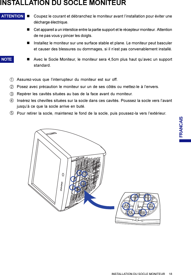 FRANCAISINSTALLATION DU SOCLE MONITEURATTENTION nCoupez le courant et débranchez le moniteur avant l’installation pour éviter unedécharge électrique.nCet appareil a un interstice entre la partie support et le récepteur moniteur.  Attentionde ne pas vous y pincer les doigts.nInstallez le moniteur sur une surface stable et plane. Le moniteur peut basculeret causer des blessures ou dommages, si il n’est pas convenablement installé.NOTE nAvec le Socle Moniteur, le moniteur sera 4,5cm plus haut qu’avec un supportstandard.INSTALLATION DU SOCLE MONITEUR     18Assurez-vous que l’interrupteur du moniteur est sur off.ARepérer les cavités situées au bas de la face avant du moniteur.DInsérez les chevilles situées sur la socle dans ces cavités. Poussez la socle vers l’avantjusqu’à ce que la socle arrive en buté.EPour retirer la socle, maintenez le fond de la socle, puis poussez-la vers l’extérieur.CPosez avec précaution le moniteur sur un de ses côtés ou mettez-le à l’envers.B