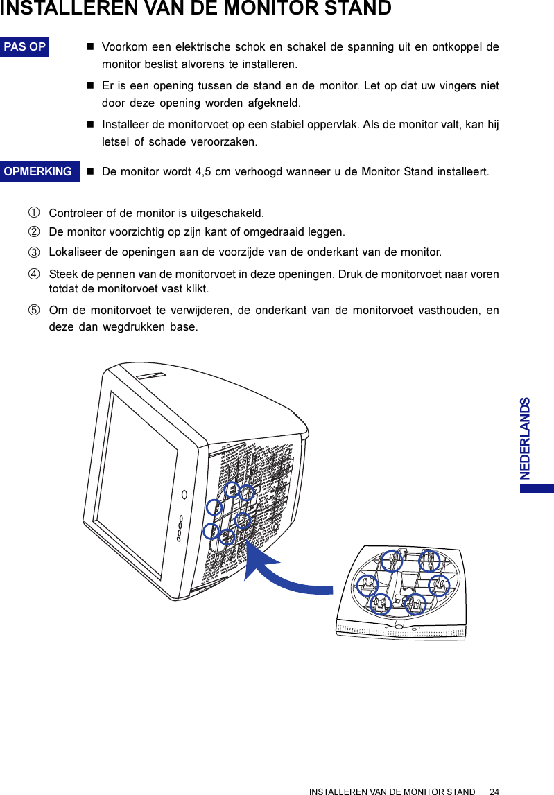 NEDERLANDSINSTALLEREN VAN DE MONITOR STANDPAS OP nVoorkom een elektrische schok en schakel de spanning uit en ontkoppel demonitor beslist alvorens te installeren.nEr is een opening tussen de stand en de monitor. Let op dat uw vingers nietdoor deze opening worden afgekneld.nInstalleer de monitorvoet op een stabiel oppervlak. Als de monitor valt, kan hijletsel of schade veroorzaken.OPMERKING nDe monitor wordt 4,5 cm verhoogd wanneer u de Monitor Stand installeert.INSTALLEREN VAN DE MONITOR STAND      24Controleer of de monitor is uitgeschakeld.ACLokaliseer de openingen aan de voorzijde van de onderkant van de monitor.DSteek de pennen van de monitorvoet in deze openingen. Druk de monitorvoet naar vorentotdat de monitorvoet vast klikt.EOm de monitorvoet te verwijderen, de onderkant van de monitorvoet vasthouden, endeze dan wegdrukken base.BDe monitor voorzichtig op zijn kant of omgedraaid leggen.