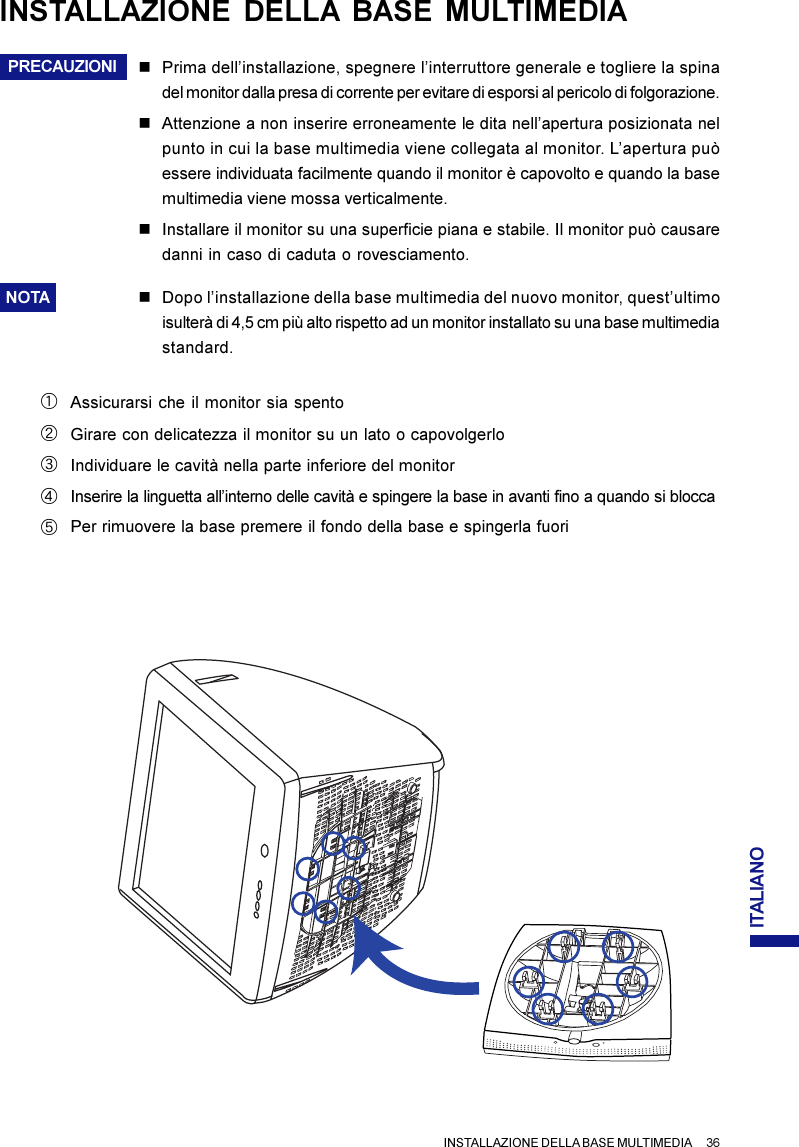 ITALIANOINSTALLAZIONE DELLA BASE MULTIMEDIA      36PRECAUZIONIAssicurarsi che il monitor sia spentoACIndividuare le cavità nella parte inferiore del monitorInserire la linguetta all’interno delle cavità e spingere la base in avanti fino a quando si bloccaEPer rimuovere la base premere il fondo della base e spingerla fuoriBDGirare con delicatezza il monitor su un lato o capovolgerloINSTALLAZIONE DELLA BASE MULTIMEDIAnPrima dell’installazione, spegnere l’interruttore generale e togliere la spinadel monitor dalla presa di corrente per evitare di esporsi al pericolo di folgorazione.nAttenzione a non inserire erroneamente le dita nell’apertura posizionata nelpunto in cui la base multimedia viene collegata al monitor. L’apertura puòessere individuata facilmente quando il monitor è capovolto e quando la basemultimedia viene mossa verticalmente.nInstallare il monitor su una superficie piana e stabile. Il monitor può causaredanni in caso di caduta o rovesciamento.NOTA nDopo l’installazione della base multimedia del nuovo monitor, quest’ultimoisulterà di 4,5 cm più alto rispetto ad un monitor installato su una base multimediastandard.