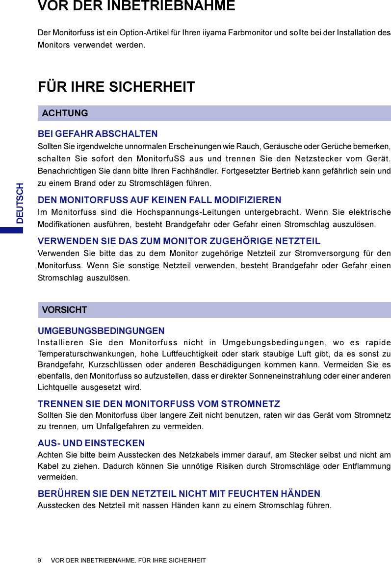 DEUTSCH9      VOR DER INBETRIEBNAHME, FÜR IHRE SICHERHEITVOR DER INBETRIEBNAHMEDer Monitorfuss ist ein Option-Artikel für Ihren iiyama Farbmonitor und sollte bei der Installation desMonitors verwendet werden.FÜR IHRE SICHERHEITACHTUNGBEI GEFAHR ABSCHALTENSollten Sie irgendwelche unnormalen Erscheinungen wie Rauch, Geräusche oder Gerüche bemerken,schalten Sie sofort den MonitorfuSS aus und trennen Sie den Netzstecker vom Gerät.Benachrichtigen Sie dann bitte Ihren Fachhändler. Fortgesetzter Bertrieb kann gefährlich sein undzu einem Brand oder zu Stromschlägen führen.DEN MONITORFUSS AUF KEINEN FALL MODIFIZIERENIm Monitorfuss sind die Hochspannungs-Leitungen untergebracht. Wenn Sie elektrischeModifikationen ausführen, besteht Brandgefahr oder Gefahr einen Stromschlag auszulösen.VERWENDEN SIE DAS ZUM MONITOR ZUGEHÖRIGE NETZTEILVerwenden Sie bitte das zu dem Monitor zugehörige Netzteil zur Stromversorgung für denMonitorfuss. Wenn Sie sonstige Netzteil verwenden, besteht Brandgefahr oder Gefahr einenStromschlag auszulösen.VORSICHTUMGEBUNGSBEDINGUNGENInstallieren Sie den Monitorfuss nicht in Umgebungsbedingungen, wo es rapideTemperaturschwankungen, hohe Luftfeuchtigkeit oder stark staubige Luft gibt, da es sonst zuBrandgefahr, Kurzschlüssen oder anderen Beschädigungen kommen kann. Vermeiden Sie esebenfalls, den Monitorfuss so aufzustellen, dass er direkter Sonneneinstrahlung oder einer anderenLichtquelle ausgesetzt wird.TRENNEN SIE DEN MONITORFUSS VOM STROMNETZSollten Sie den Monitorfuss über langere Zeit nicht benutzen, raten wir das Gerät vom Stromnetzzu trennen, um Unfallgefahren zu vermeiden.AUS- UND EINSTECKENAchten Sie bitte beim Ausstecken des Netzkabels immer darauf, am Stecker selbst und nicht amKabel zu ziehen. Dadurch können Sie unnötige Risiken durch Stromschläge oder Entflammungvermeiden.BERÜHREN SIE DEN NETZTEIL NICHT MIT FEUCHTEN HÄNDENAusstecken des Netzteil mit nassen Händen kann zu einem Stromschlag führen.