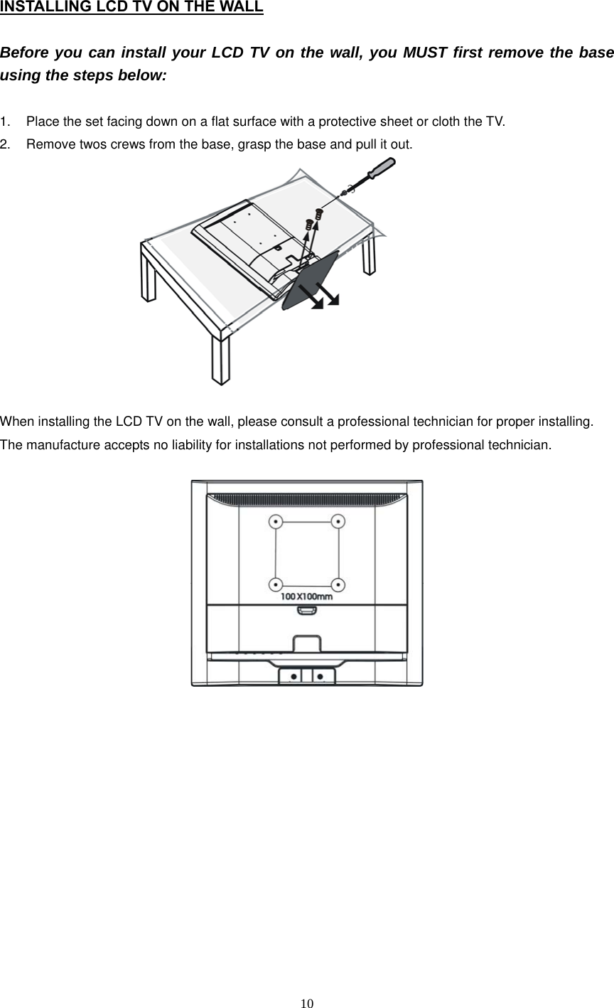  10 INSTALLING LCD TV ON THE WALL  Before you can install your LCD TV on the wall, you MUST first remove the base using the steps below:  1.  Place the set facing down on a flat surface with a protective sheet or cloth the TV. 2.  Remove twos crews from the base, grasp the base and pull it out.                               When installing the LCD TV on the wall, please consult a professional technician for proper installing. The manufacture accepts no liability for installations not performed by professional technician.               