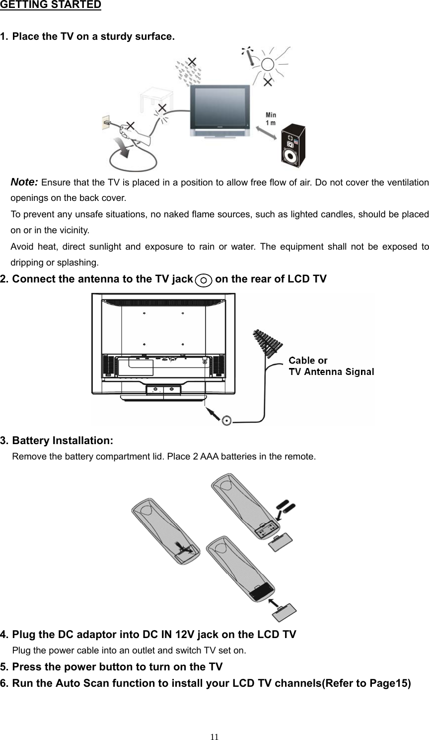 GETTING STARTED  1. Place the TV on a sturdy surface.  Note: Ensure that the TV is placed in a position to allow free flow of air. Do not cover the ventilation openings on the back cover. To prevent any unsafe situations, no naked flame sources, such as lighted candles, should be placed on or in the vicinity. Avoid heat, direct sunlight and exposure to rain or water. The equipment shall not be exposed to dripping or splashing.                       2. Connect the antenna to the TV jack        on the rear of LCD TV                   3. Battery Installation:     Remove the battery compartment lid. Place 2 AAA batteries in the remote.           4. Plug the DC adaptor into DC IN 12V jack on the LCD TV   Plug the power cable into an outlet and switch TV set on. 5. Press the power button to turn on the TV 6. Run the Auto Scan function to install your LCD TV channels(Refer to Page15)   11