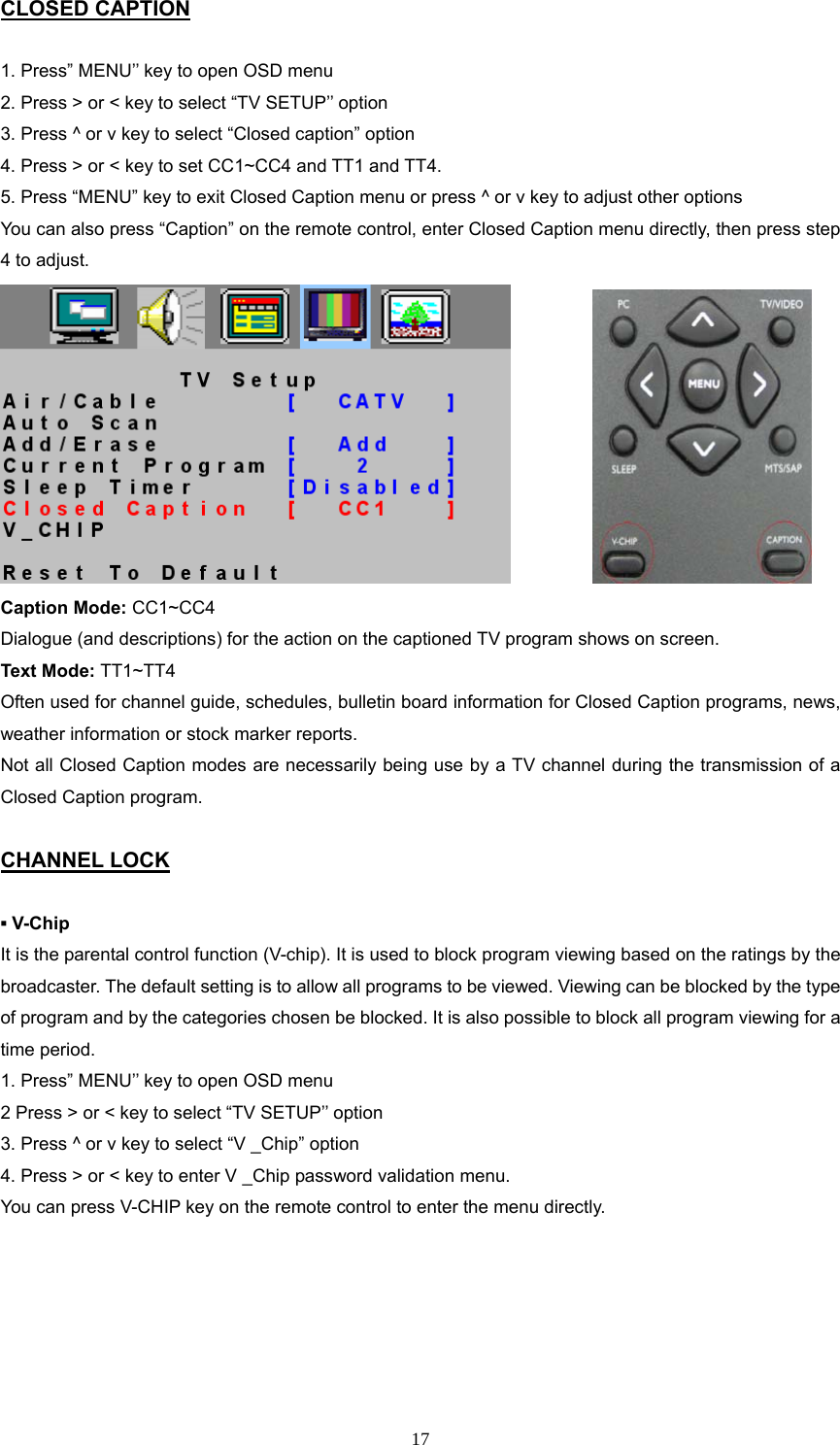 CLOSED CAPTION  1. Press” MENU’’ key to open OSD menu 2. Press &gt; or &lt; key to select “TV SETUP’’ option 3. Press ^ or v key to select “Closed caption” option 4. Press &gt; or &lt; key to set CC1~CC4 and TT1 and TT4. 5. Press “MENU” key to exit Closed Caption menu or press ^ or v key to adjust other options You can also press “Caption” on the remote control, enter Closed Caption menu directly, then press step 4 to adjust.                Caption Mode: CC1~CC4 Dialogue (and descriptions) for the action on the captioned TV program shows on screen. Text Mode: TT1~TT4 Often used for channel guide, schedules, bulletin board information for Closed Caption programs, news, weather information or stock marker reports. Not all Closed Caption modes are necessarily being use by a TV channel during the transmission of a Closed Caption program.  CHANNEL LOCK  ▪ V-Chip It is the parental control function (V-chip). It is used to block program viewing based on the ratings by the broadcaster. The default setting is to allow all programs to be viewed. Viewing can be blocked by the type of program and by the categories chosen be blocked. It is also possible to block all program viewing for a time period. 1. Press” MENU’’ key to open OSD menu 2 Press &gt; or &lt; key to select “TV SETUP’’ option 3. Press ^ or v key to select “V _Chip” option 4. Press &gt; or &lt; key to enter V _Chip password validation menu. You can press V-CHIP key on the remote control to enter the menu directly.    17