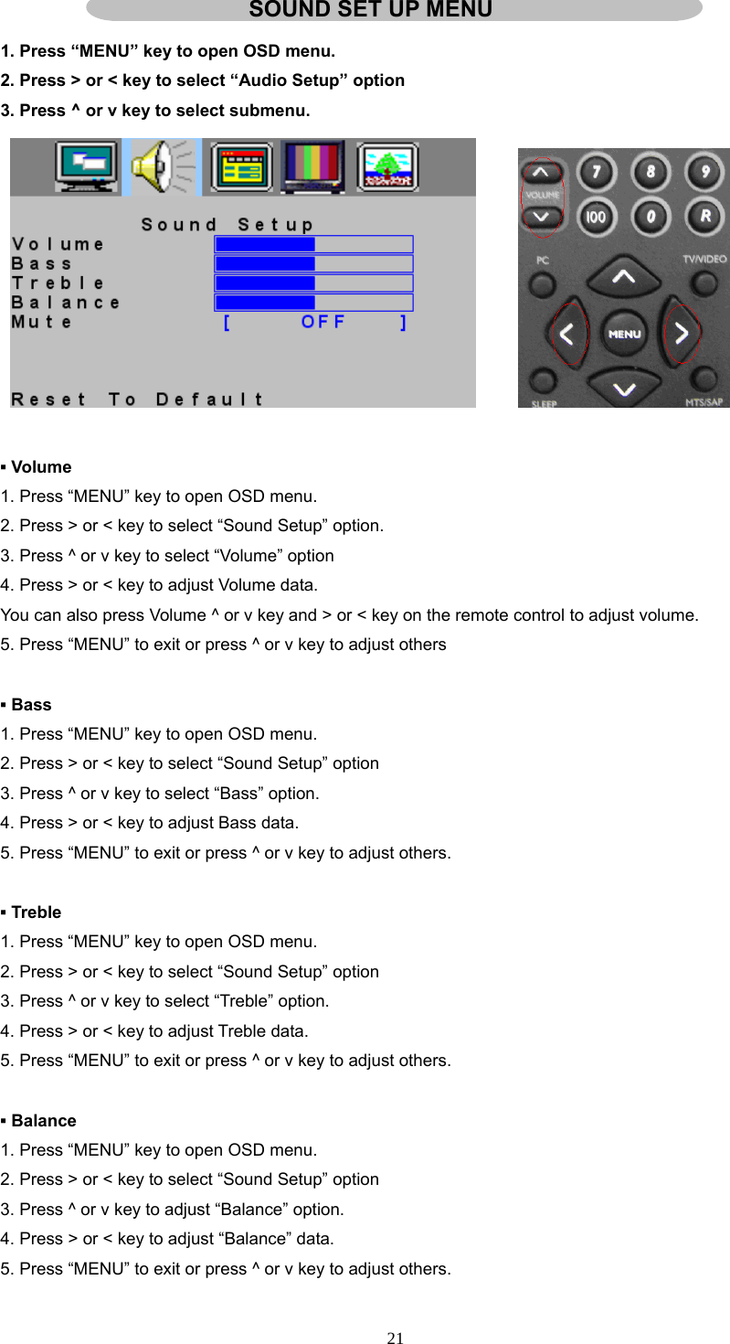  SOUND SET UP MENU 1. Press “MENU” key to open OSD menu. 2. Press &gt; or &lt; key to select “Audio Setup” option 3. Press ^ or v key to select submenu.         ▪ Volume 1. Press “MENU” key to open OSD menu. 2. Press &gt; or &lt; key to select “Sound Setup” option. 3. Press ^ or v key to select “Volume” option 4. Press &gt; or &lt; key to adjust Volume data. You can also press Volume ^ or v key and &gt; or &lt; key on the remote control to adjust volume. 5. Press “MENU” to exit or press ^ or v key to adjust others    ▪ Bass 1. Press “MENU” key to open OSD menu. 2. Press &gt; or &lt; key to select “Sound Setup” option 3. Press ^ or v key to select “Bass” option. 4. Press &gt; or &lt; key to adjust Bass data. 5. Press “MENU” to exit or press ^ or v key to adjust others.  ▪ Treble 1. Press “MENU” key to open OSD menu. 2. Press &gt; or &lt; key to select “Sound Setup” option 3. Press ^ or v key to select “Treble” option. 4. Press &gt; or &lt; key to adjust Treble data. 5. Press “MENU” to exit or press ^ or v key to adjust others.  ▪ Balance 1. Press “MENU” key to open OSD menu. 2. Press &gt; or &lt; key to select “Sound Setup” option 3. Press ^ or v key to adjust “Balance” option. 4. Press &gt; or &lt; key to adjust “Balance” data. 5. Press “MENU” to exit or press ^ or v key to adjust others.  21