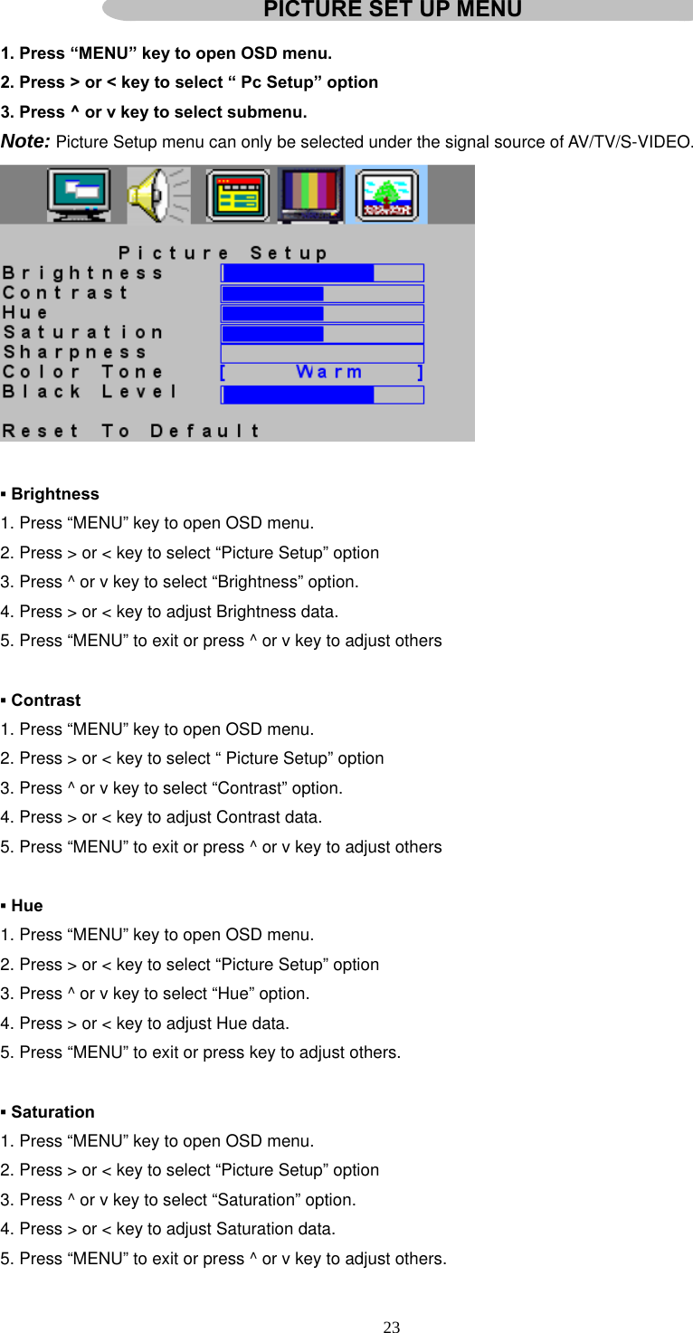  23  1. Press “MENU” key to open OSD menu. 2. Press &gt; or &lt; key to select “ Pc Setup” option 3. Press ^ or v key to select submenu. Note: Picture Setup menu can only be selected under the signal source of AV/TV/S-VIDEO.     ▪ Brightness 1. Press “MENU” key to open OSD menu. 2. Press &gt; or &lt; key to select “Picture Setup” option 3. Press ^ or v key to select “Brightness” option. 4. Press &gt; or &lt; key to adjust Brightness data. 5. Press “MENU” to exit or press ^ or v key to adjust others  ▪ Contrast 1. Press “MENU” key to open OSD menu. 2. Press &gt; or &lt; key to select “ Picture Setup” option 3. Press ^ or v key to select “Contrast” option. 4. Press &gt; or &lt; key to adjust Contrast data. 5. Press “MENU” to exit or press ^ or v key to adjust others  ▪ Hue 1. Press “MENU” key to open OSD menu. 2. Press &gt; or &lt; key to select “Picture Setup” option 3. Press ^ or v key to select “Hue” option. 4. Press &gt; or &lt; key to adjust Hue data. 5. Press “MENU” to exit or press key to adjust others.  ▪ Saturation 1. Press “MENU” key to open OSD menu. 2. Press &gt; or &lt; key to select “Picture Setup” option 3. Press ^ or v key to select “Saturation” option. 4. Press &gt; or &lt; key to adjust Saturation data. 5. Press “MENU” to exit or press ^ or v key to adjust others. PICTURE SET UP MENU