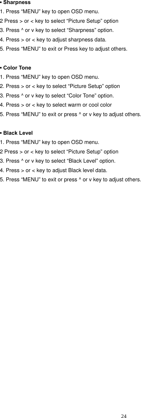  24 ▪ Sharpness 1. Press “MENU” key to open OSD menu. 2 Press &gt; or &lt; key to select “Picture Setup” option 3. Press ^ or v key to select “Sharpness” option. 4. Press &gt; or &lt; key to adjust sharpness data. 5. Press “MENU” to exit or Press key to adjust others.  ▪ Color Tone 1. Press “MENU” key to open OSD menu. 2. Press &gt; or &lt; key to select “Picture Setup” option 3. Press ^ or v key to select “Color Tone” option. 4. Press &gt; or &lt; key to select warm or cool color 5. Press “MENU” to exit or press ^ or v key to adjust others.  ▪ Black Level 1. Press “MENU” key to open OSD menu. 2 Press &gt; or &lt; key to select “Picture Setup” option 3. Press ^ or v key to select “Black Level” option. 4. Press &gt; or &lt; key to adjust Black level data. 5. Press “MENU” to exit or press ^ or v key to adjust others.                        